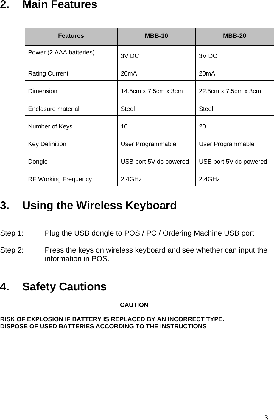 3 2. Main Features      Features   MBB-10   MBB-20  Power (2 AAA batteries)   3V DC   3V DC  Rating Current   20mA   20mA  Dimension    14.5cm x 7.5cm x 3cm   22.5cm x 7.5cm x 3cm  Enclosure material   Steel   Steel  Number of Keys   10   20  Key Definition   User Programmable   User Programmable  Dongle   USB port 5V dc powered   USB port 5V dc powered  RF Working Frequency   2.4GHz   2.4GHz  3.  Using the Wireless Keyboard    Step 1:  Plug the USB dongle to POS / PC / Ordering Machine USB port  Step 2:  Press the keys on wireless keyboard and see whether can input the   information in POS.    4.  Safety Cautions   CAUTION  RISK OF EXPLOSION IF BATTERY IS REPLACED BY AN INCORRECT TYPE. DISPOSE OF USED BATTERIES ACCORDING TO THE INSTRUCTIONS        