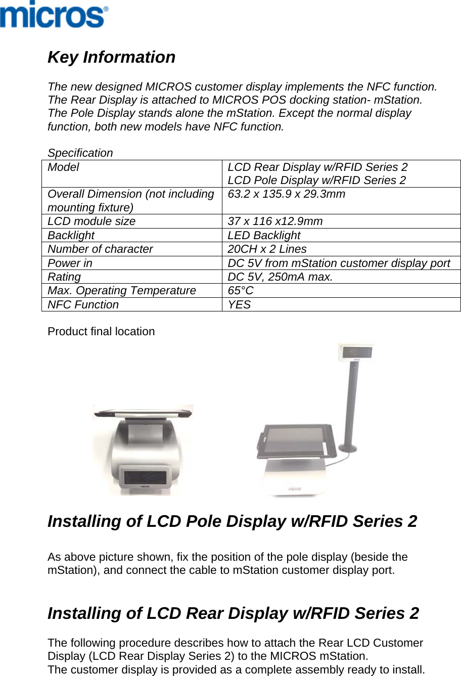     Key Information  The new designed MICROS customer display implements the NFC function. The Rear Display is attached to MICROS POS docking station- mStation. The Pole Display stands alone the mStation. Except the normal display function, both new models have NFC function.   Specification Model  LCD Rear Display w/RFID Series 2 LCD Pole Display w/RFID Series 2 Overall Dimension (not including mounting fixture)  63.2 x 135.9 x 29.3mm LCD module size  37 x 116 x12.9mm Backlight LED Backlight Number of character  20CH x 2 Lines Power in  DC 5V from mStation customer display port Rating  DC 5V, 250mA max. Max. Operating Temperature  65°C NFC Function  YES  Product final location              Installing of LCD Pole Display w/RFID Series 2    As above picture shown, fix the position of the pole display (beside the mStation), and connect the cable to mStation customer display port.    Installing of LCD Rear Display w/RFID Series 2    The following procedure describes how to attach the Rear LCD Customer Display (LCD Rear Display Series 2) to the MICROS mStation. The customer display is provided as a complete assembly ready to install.  