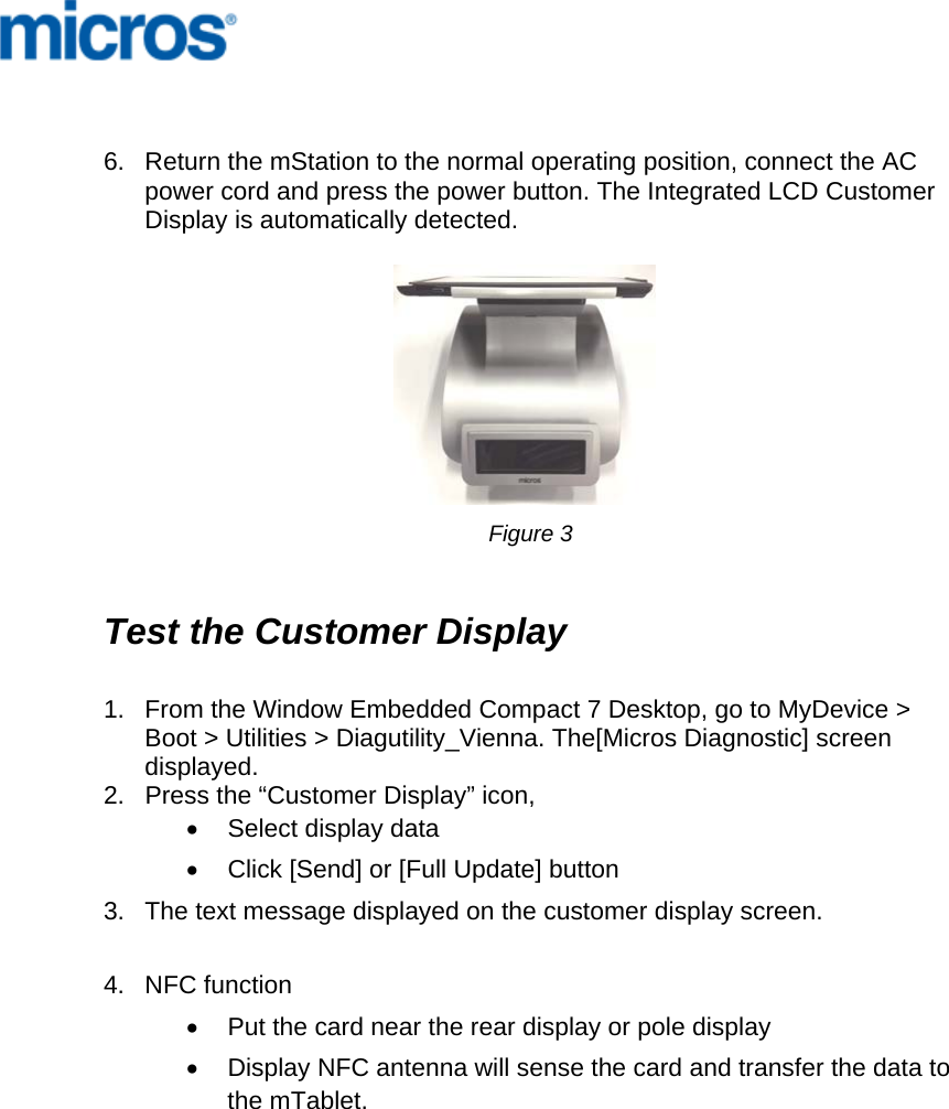       6.  Return the mStation to the normal operating position, connect the AC power cord and press the power button. The Integrated LCD Customer Display is automatically detected.                          Figure 3   Test the Customer Display   1.  From the Window Embedded Compact 7 Desktop, go to MyDevice &gt; Boot &gt; Utilities &gt; Diagutility_Vienna. The[Micros Diagnostic] screen displayed. 2.  Press the “Customer Display” icon,  •  Select display data •  Click [Send] or [Full Update] button 3.  The text message displayed on the customer display screen.   4.  NFC function  •  Put the card near the rear display or pole display •  Display NFC antenna will sense the card and transfer the data to the mTablet.  