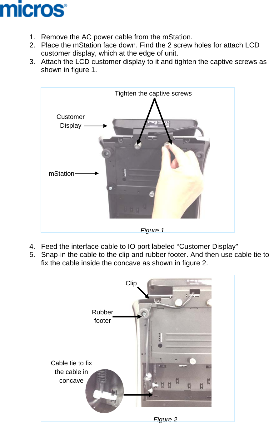      1.  Remove the AC power cable from the mStation. 2.  Place the mStation face down. Find the 2 screw holes for attach LCD customer display, which at the edge of unit. 3.  Attach the LCD customer display to it and tighten the captive screws as shown in figure 1.        Figure 1  4.  Feed the interface cable to IO port labeled “Customer Display” 5.  Snap-in the cable to the clip and rubber footer. And then use cable tie to fix the cable inside the concave as shown in figure 2.                                                        Figure 2 Tighten the captive screws mStation Customer Display Rubber footer ClipCable tie to fix the cable in concave 