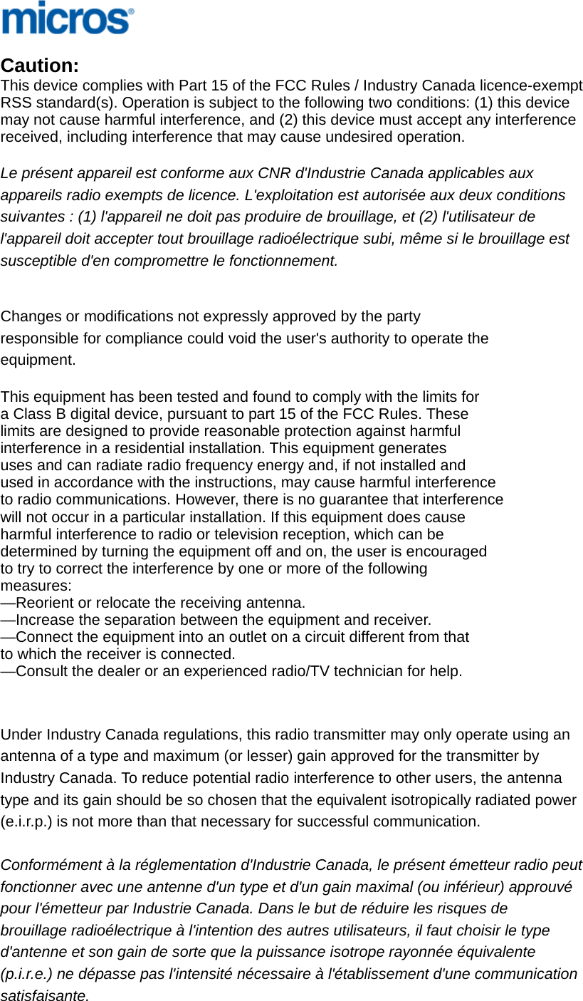                                  Caution: This device complies with Part 15 of the FCC Rules / Industry Canada licence-exempt  RSS standard(s). Operation is subject to the following two conditions: (1) this device  may not cause harmful interference, and (2) this device must accept any interference  received, including interference that may cause undesired operation.  Le présent appareil est conforme aux CNR d&apos;Industrie Canada applicables aux  appareils radio exempts de licence. L&apos;exploitation est autorisée aux deux conditions  suivantes : (1) l&apos;appareil ne doit pas produire de brouillage, et (2) l&apos;utilisateur de  l&apos;appareil doit accepter tout brouillage radioélectrique subi, même si le brouillage est  susceptible d&apos;en compromettre le fonctionnement.   Changes or modifications not expressly approved by the party  responsible for compliance could void the user&apos;s authority to operate the  equipment.  This equipment has been tested and found to comply with the limits for  a Class B digital device, pursuant to part 15 of the FCC Rules. These  limits are designed to provide reasonable protection against harmful  interference in a residential installation. This equipment generates  uses and can radiate radio frequency energy and, if not installed and  used in accordance with the instructions, may cause harmful interference  to radio communications. However, there is no guarantee that interference  will not occur in a particular installation. If this equipment does cause  harmful interference to radio or television reception, which can be  determined by turning the equipment off and on, the user is encouraged  to try to correct the interference by one or more of the following  measures: —Reorient or relocate the receiving antenna. —Increase the separation between the equipment and receiver. —Connect the equipment into an outlet on a circuit different from that  to which the receiver is connected. —Consult the dealer or an experienced radio/TV technician for help.   Under Industry Canada regulations, this radio transmitter may only operate using an  antenna of a type and maximum (or lesser) gain approved for the transmitter by  Industry Canada. To reduce potential radio interference to other users, the antenna  type and its gain should be so chosen that the equivalent isotropically radiated power  (e.i.r.p.) is not more than that necessary for successful communication.   Conformément à la réglementation d&apos;Industrie Canada, le présent émetteur radio peut fonctionner avec une antenne d&apos;un type et d&apos;un gain maximal (ou inférieur) approuvé  pour l&apos;émetteur par Industrie Canada. Dans le but de réduire les risques de  brouillage radioélectrique à l&apos;intention des autres utilisateurs, il faut choisir le type  d&apos;antenne et son gain de sorte que la puissance isotrope rayonnée équivalente  (p.i.r.e.) ne dépasse pas l&apos;intensité nécessaire à l&apos;établissement d&apos;une communication  satisfaisante. 