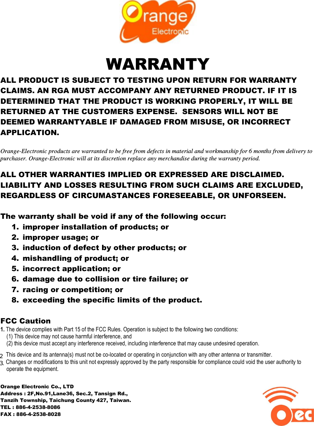   WARRANTY ALL PRODUCT IS SUBJECT TO TESTING UPON RETURN FOR WARRANTY CLAIMS. AN RGA MUST ACCOMPANY ANY RETURNED PRODUCT. IF IT IS DETERMINED THAT THE PRODUCT IS WORKING PROPERLY, IT WILL BE RETURNED AT THE CUSTOMERS EXPENSE.  SENSORS WILL NOT BE DEEMED WARRANTYABLE IF DAMAGED FROM MISUSE, OR INCORRECT APPLICATION.  Orange-Electronic products are warranted to be free from defects in material and workmanship for 6 months from delivery to purchaser. Orange-Electronic will at its discretion replace any merchandise during the warranty period.  ALL OTHER WARRANTIES IMPLIED OR EXPRESSED ARE DISCLAIMED. LIABILITY AND LOSSES RESULTING FROM SUCH CLAIMS ARE EXCLUDED, REGARDLESS OF CIRCUMASTANCES FORESEEABLE, OR UNFORSEEN.  The warranty shall be void if any of the following occur: 1. improper installation of products; or 2. improper usage; or 3. induction of defect by other products; or 4. mishandling of product; or 5. incorrect application; or 6. damage due to collision or tire failure; or 7. racing or competition; or 8. exceeding the specific limits of the product.  FCC Caution 1. The device complies with Part 15 of the FCC Rules. Operation is subject to the following two conditions:  (1) This device may not cause harmful interference, and  (2) this device must accept any interference received, including interference that may cause undesired operation.  2. This device and its antenna(s) must not be co-located or operating in conjunction with any other antenna or transmitter. 2. Changes or modifications to this unit not expressly approved by the party responsible for compliance could void the user authority to operate the equipment.  Orange Electronic Co., LTD Address : 2F,No.91,Lane36, Sec.2, Tansign Rd.,  Tanzih Township, Taichung County 427, Taiwan. TEL : 886-4-2538-8086 FAX : 886-4-2538-8028                                                            23.