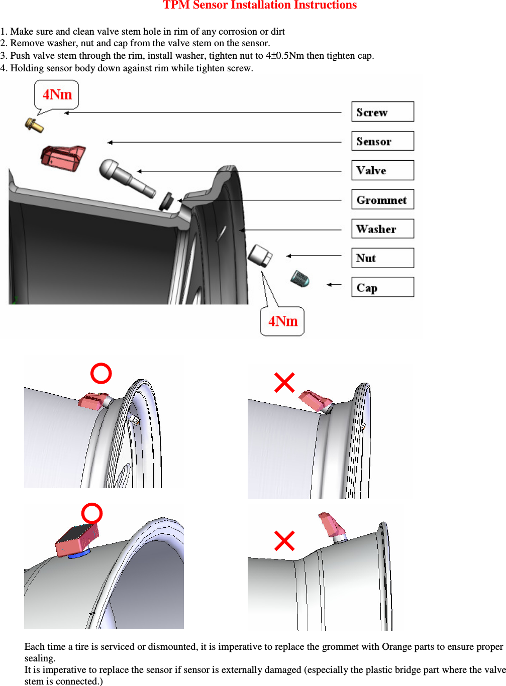 TPM Sensor Installation Instructions  1. Make sure and clean valve stem hole in rim of any corrosion or dirt 2. Remove washer, nut and cap from the valve stem on the sensor.  3. Push valve stem through the rim, install washer, tighten nut to 4 0.5Nm then tighten cap.     4. Holding sensor body down against rim while tighten screw.        Each time a tire is serviced or dismounted, it is imperative to replace the grommet with Orange parts to ensure proper sealing.     It is imperative to replace the sensor if sensor is externally damaged (especially the plastic bridge part where the valve stem is connected.)  