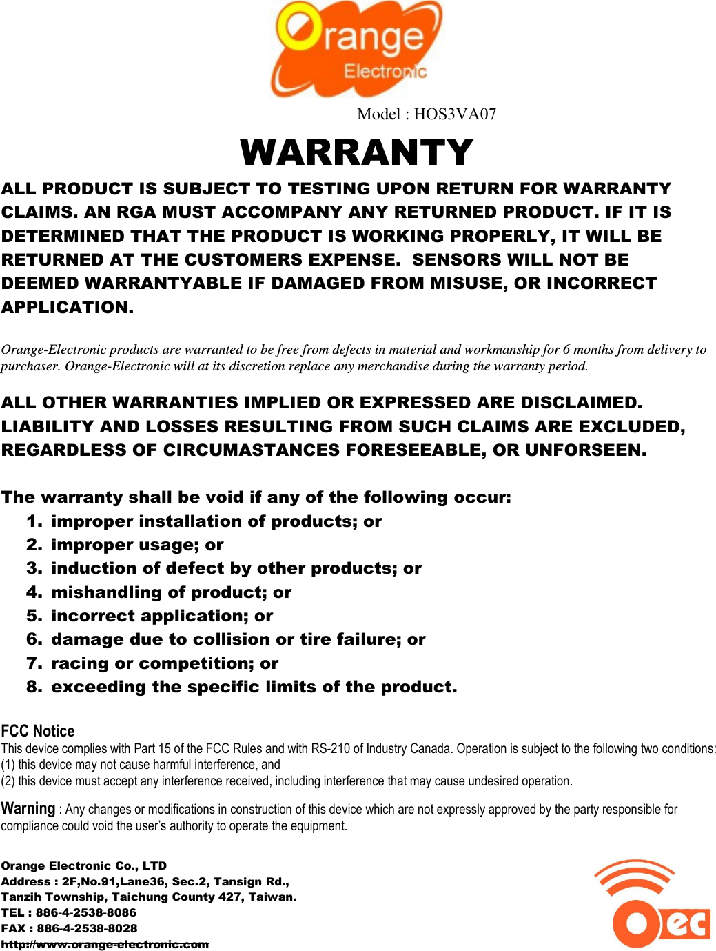  Model : HOS3VA07WARRANTY ALL PRODUCT IS SUBJECT TO TESTING UPON RETURN FOR WARRANTY CLAIMS. AN RGA MUST ACCOMPANY ANY RETURNED PRODUCT. IF IT IS DETERMINED THAT THE PRODUCT IS WORKING PROPERLY, IT WILL BE RETURNED AT THE CUSTOMERS EXPENSE.  SENSORS WILL NOT BE DEEMED WARRANTYABLE IF DAMAGED FROM MISUSE, OR INCORRECT APPLICATION.  Orange-Electronic products are warranted to be free from defects in material and workmanship for 6 months from delivery to purchaser. Orange-Electronic will at its discretion replace any merchandise during the warranty period.  ALL OTHER WARRANTIES IMPLIED OR EXPRESSED ARE DISCLAIMED. LIABILITY AND LOSSES RESULTING FROM SUCH CLAIMS ARE EXCLUDED, REGARDLESS OF CIRCUMASTANCES FORESEEABLE, OR UNFORSEEN.  The warranty shall be void if any of the following occur: 1. improper installation of products; or 2. improper usage; or 3. induction of defect by other products; or 4. mishandling of product; or 5. incorrect application; or 6. damage due to collision or tire failure; or 7. racing or competition; or 8. exceeding the specific limits of the product.  FCC Notice This device complies with Part 15 of the FCC Rules and with RS-210 of Industry Canada. Operation is subject to the following two conditions:  (1) this device may not cause harmful interference, and  (2) this device must accept any interference received, including interference that may cause undesired operation.  Warning : Any changes or modifications in construction of this device which are not expressly approved by the party responsible for compliance could void the user’s authority to operate the equipment.  Orange Electronic Co., LTD Address : 2F,No.91,Lane36, Sec.2, Tansign Rd.,  Tanzih Township, Taichung County 427, Taiwan. TEL : 886-4-2538-8086 FAX : 886-4-2538-8028                                                            http://www.orange-electronic.com                                           