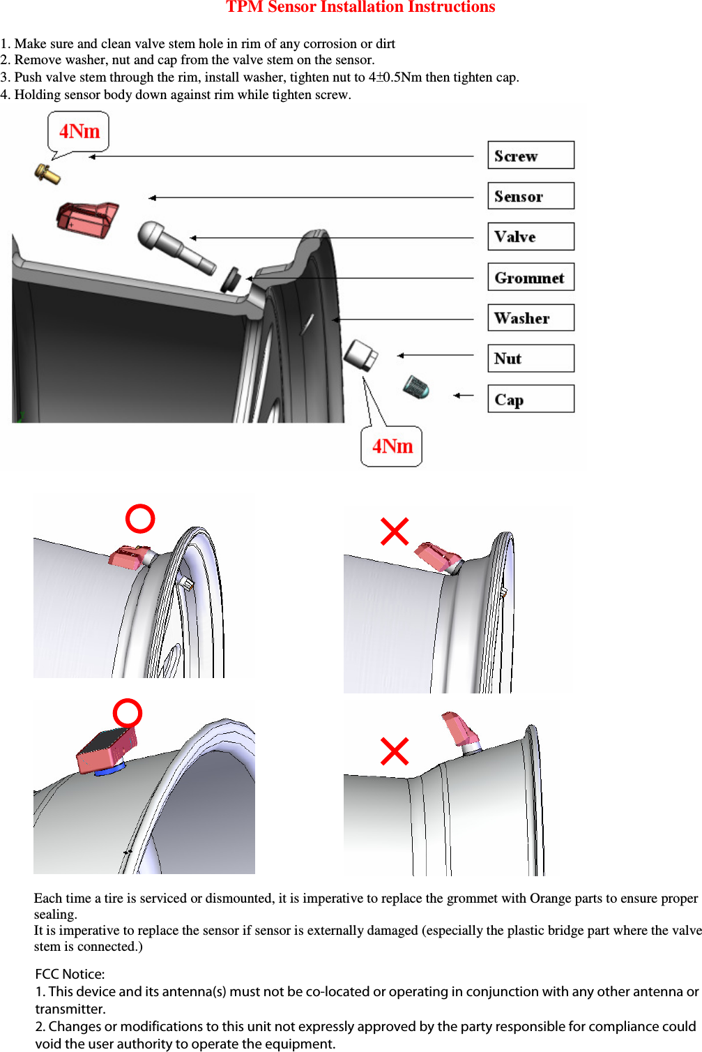 TPM Sensor Installation Instructions  1. Make sure and clean valve stem hole in rim of any corrosion or dirt 2. Remove washer, nut and cap from the valve stem on the sensor.  3. Push valve stem through the rim, install washer, tighten nut to 4 0.5Nm then tighten cap.     4. Holding sensor body down against rim while tighten screw.        Each time a tire is serviced or dismounted, it is imperative to replace the grommet with Orange parts to ensure proper sealing.     It is imperative to replace the sensor if sensor is externally damaged (especially the plastic bridge part where the valve stem is connected.)  FCC Notice:1. This device and its antenna(s) must not be co-located or operating in conjunction with any other antenna ortransmitter.2. Changes or modifications to this unit not expressly approved by the party responsible for compliance couldvoid the user authority to operate the equipment.