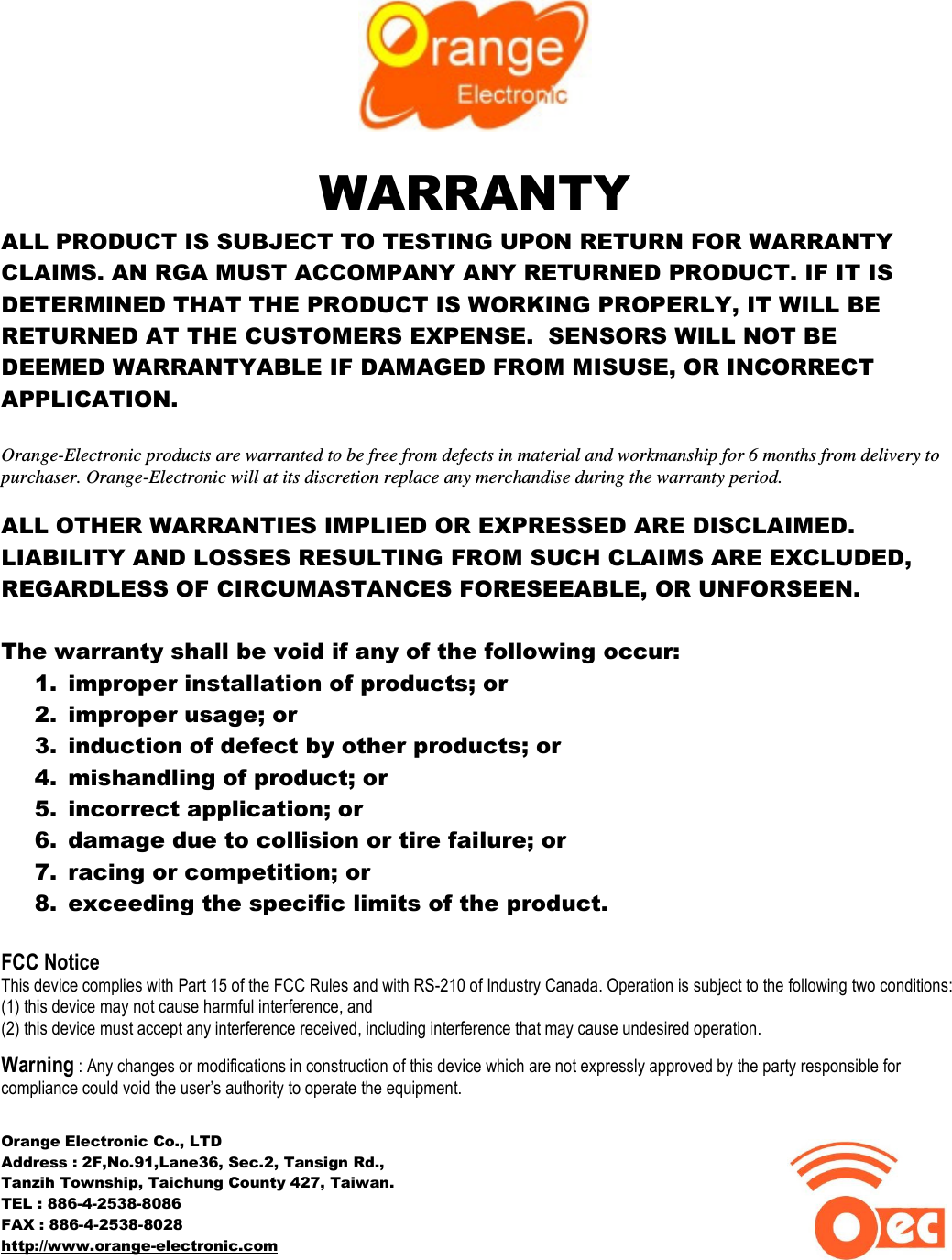   WARRANTY ALL PRODUCT IS SUBJECT TO TESTING UPON RETURN FOR WARRANTY CLAIMS. AN RGA MUST ACCOMPANY ANY RETURNED PRODUCT. IF IT IS DETERMINED THAT THE PRODUCT IS WORKING PROPERLY, IT WILL BE RETURNED AT THE CUSTOMERS EXPENSE.  SENSORS WILL NOT BE DEEMED WARRANTYABLE IF DAMAGED FROM MISUSE, OR INCORRECT APPLICATION.  Orange-Electronic products are warranted to be free from defects in material and workmanship for 6 months from delivery to purchaser. Orange-Electronic will at its discretion replace any merchandise during the warranty period.  ALL OTHER WARRANTIES IMPLIED OR EXPRESSED ARE DISCLAIMED. LIABILITY AND LOSSES RESULTING FROM SUCH CLAIMS ARE EXCLUDED, REGARDLESS OF CIRCUMASTANCES FORESEEABLE, OR UNFORSEEN.  The warranty shall be void if any of the following occur: 1. improper installation of products; or 2. improper usage; or 3. induction of defect by other products; or 4. mishandling of product; or 5. incorrect application; or 6. damage due to collision or tire failure; or 7. racing or competition; or 8. exceeding the specific limits of the product.  FCC Notice This device complies with Part 15 of the FCC Rules and with RS-210 of Industry Canada. Operation is subject to the following two conditions:  (1) this device may not cause harmful interference, and  (2) this device must accept any interference received, including interference that may cause undesired operation.  Warning : Any changes or modifications in construction of this device which are not expressly approved by the party responsible for compliance could void the user’s authority to operate the equipment.  Orange Electronic Co., LTD Address : 2F,No.91,Lane36, Sec.2, Tansign Rd.,  Tanzih Township, Taichung County 427, Taiwan. TEL : 886-4-2538-8086 FAX : 886-4-2538-8028                                                            http://www.orange-electronic.com                                           