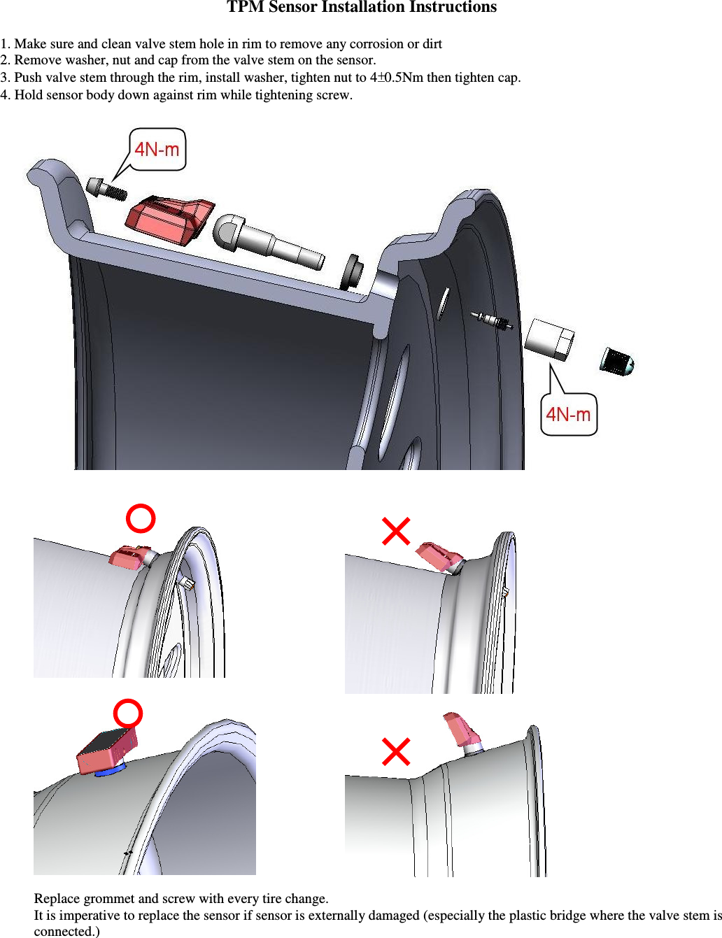 TPM Sensor Installation Instructions  1. Make sure and clean valve stem hole in rim to remove any corrosion or dirt 2. Remove washer, nut and cap from the valve stem on the sensor.  3. Push valve stem through the rim, install washer, tighten nut to 4 0.5Nm then tighten cap.     4. Hold sensor body down against rim while tightening screw.         Replace grommet and screw with every tire change.     It is imperative to replace the sensor if sensor is externally damaged (especially the plastic bridge where the valve stem is connected.)  