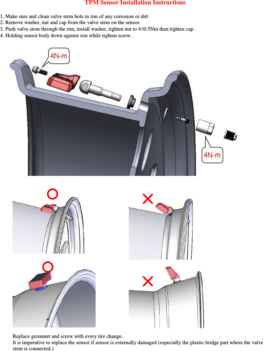 TPM Sensor Installation Instructions  1. Make sure and clean valve stem hole in rim of any corrosion or dirt 2. Remove washer, nut and cap from the valve stem on the sensor.  3. Push valve stem through the rim, install washer, tighten nut to 4 0.5Nm then tighten cap.     4. Holding sensor body down against rim while tighten screw.         Replace grommet and screw with every tire change.     It is imperative to replace the sensor if sensor is externally damaged (especially the plastic bridge part where the valve stem is connected.)  