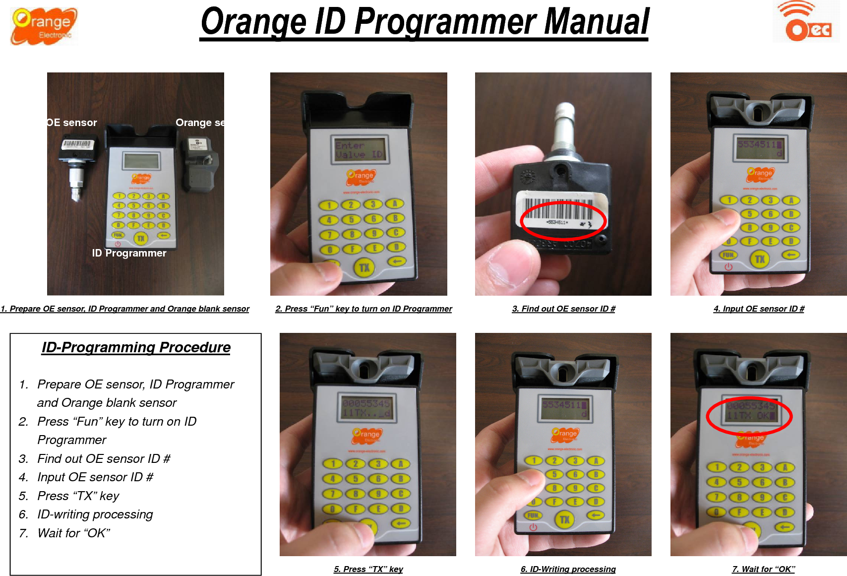                         Orange ID Programmer Manual ID-Programming Procedure  1.  Prepare OE sensor, ID Programmer and Orange blank sensor 2.  Press “Fun” key to turn on ID Programmer 3.  Find out OE sensor ID # 4.  Input OE sensor ID # 5.  Press “TX” key 6.  ID-writing processing 7.  Wait for “OK” 1. Prepare OE sensor, ID Programmer and Orange blank sensor 2. Press “Fun” key to turn on ID Programmer  3. Find out OE sensor ID #  4. Input OE sensor ID # 5. Press “TX” key  6. ID-Writing processing  7. Wait for “OK” OE sensor  Orange sensor ID Programmer 