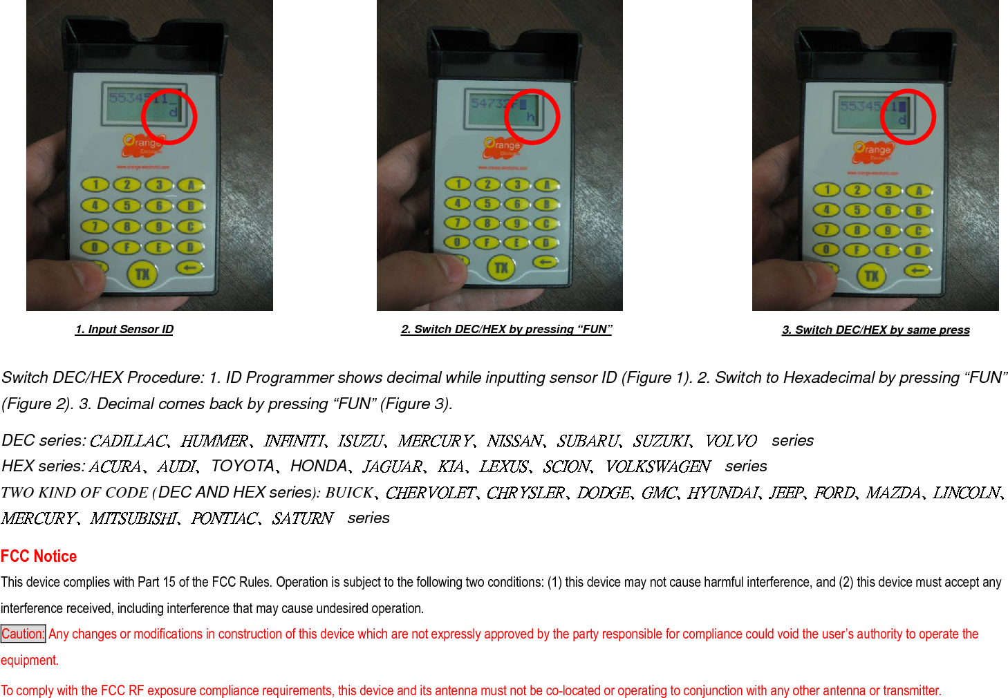            Switch DEC/HEX Procedure: 1. ID Programmer shows decimal while inputting sensor ID (Figure 1). 2. Switch to Hexadecimal by pressing “FUN” (Figure 2). 3. Decimal comes back by pressing “FUN” (Figure 3).      DEC series: seriesHEX series:  TOYOTA HONDA series TWO KIND OF CODE (DEC AND HEX series): BUICKseries    FCC Notice This device complies with Part 15 of the FCC Rules. Operation is subject to the following two conditions: (1) this device may not cause harmful interference, and (2) this device must accept any interference received, including interference that may cause undesired operation. Caution: Any changes or modifications in construction of this device which are not expressly approved by the party responsible for compliance could void the user’s authority to operate the equipment. To comply with the FCC RF exposure compliance requirements, this device and its antenna must not be co-located or operating to conjunction with any other antenna or transmitter. 2. Switch DEC/HEX by pressing “FUN”  3. Switch DEC/HEX by same press 1. Input Sensor ID 