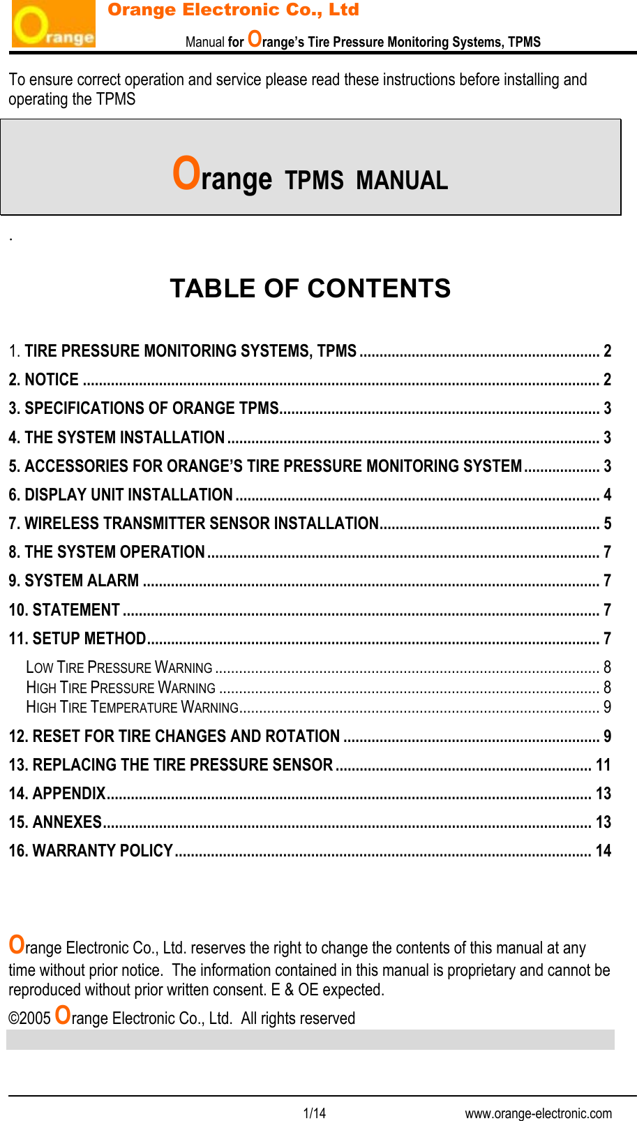                           Manual for Orange’s Tire Pressure Monitoring Systems, TPMS   1/14                                          www.orange-electronic.com Orange Electronic Co., Ltd To ensure correct operation and service please read these instructions before installing and operating the TPMS   Orange  TPMS  MANUAL .  TABLE OF CONTENTS  1. TIRE PRESSURE MONITORING SYSTEMS, TPMS ............................................................ 2 2. NOTICE ................................................................................................................................. 2 3. SPECIFICATIONS OF ORANGE TPMS................................................................................ 3 4. THE SYSTEM INSTALLATION............................................................................................. 3 5. ACCESSORIES FOR ORANGE’S TIRE PRESSURE MONITORING SYSTEM................... 3 6. DISPLAY UNIT INSTALLATION ........................................................................................... 4 7. WIRELESS TRANSMITTER SENSOR INSTALLATION....................................................... 5 8. THE SYSTEM OPERATION.................................................................................................. 7 9. SYSTEM ALARM .................................................................................................................. 7 10. STATEMENT ....................................................................................................................... 7 11. SETUP METHOD................................................................................................................. 7 LOW TIRE PRESSURE WARNING ................................................................................................ 8 HIGH TIRE PRESSURE WARNING ............................................................................................... 8 HIGH TIRE TEMPERATURE WARNING.......................................................................................... 9 12. RESET FOR TIRE CHANGES AND ROTATION ................................................................ 9 13. REPLACING THE TIRE PRESSURE SENSOR ................................................................ 11 14. APPENDIX......................................................................................................................... 13 15. ANNEXES.......................................................................................................................... 13 16. WARRANTY POLICY........................................................................................................ 14    Orange Electronic Co., Ltd. reserves the right to change the contents of this manual at any time without prior notice.  The information contained in this manual is proprietary and cannot be reproduced without prior written consent. E &amp; OE expected. ©2005 Orange Electronic Co., Ltd.  All rights reserved 