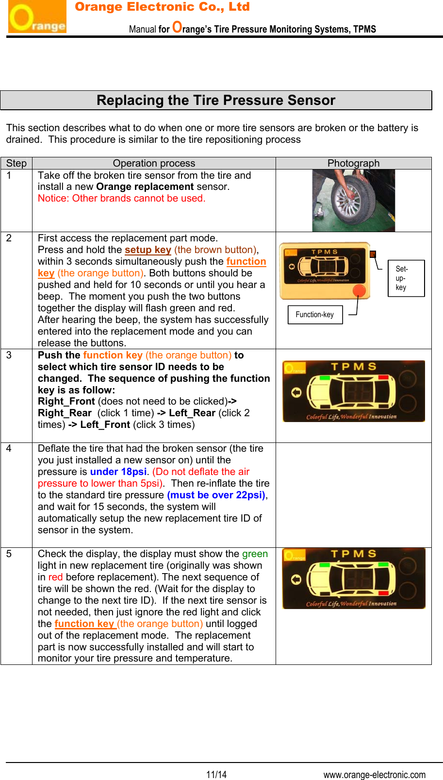                           Manual for Orange’s Tire Pressure Monitoring Systems, TPMS   11/14                                          www.orange-electronic.com Orange Electronic Co., Ltd    Replacing the Tire Pressure Sensor  This section describes what to do when one or more tire sensors are broken or the battery is drained.  This procedure is similar to the tire repositioning process  Step  Operation process  Photograph 1  Take off the broken tire sensor from the tire and install a new Orange replacement sensor. Notice: Other brands cannot be used.  2  First access the replacement part mode. Press and hold the setup key (the brown button), within 3 seconds simultaneously push the function key (the orange button). Both buttons should be pushed and held for 10 seconds or until you hear a beep.  The moment you push the two buttons together the display will flash green and red.   After hearing the beep, the system has successfully entered into the replacement mode and you can release the buttons.  3  Push the function key (the orange button) to select which tire sensor ID needs to be changed.  The sequence of pushing the function key is as follow: Right_Front (does not need to be clicked)-&gt; Right_Rear  (click 1 time) -&gt; Left_Rear (click 2 times) -&gt; Left_Front (click 3 times)   4  Deflate the tire that had the broken sensor (the tire you just installed a new sensor on) until the pressure is under 18psi. (Do not deflate the air pressure to lower than 5psi).  Then re-inflate the tire to the standard tire pressure (must be over 22psi), and wait for 15 seconds, the system will automatically setup the new replacement tire ID of sensor in the system.   5  Check the display, the display must show the green light in new replacement tire (originally was shown in red before replacement). The next sequence of tire will be shown the red. (Wait for the display to change to the next tire ID).  If the next tire sensor is not needed, then just ignore the red light and click the function key (the orange button) until logged out of the replacement mode.  The replacement part is now successfully installed and will start to monitor your tire pressure and temperature.  Function-key Set-up- key 
