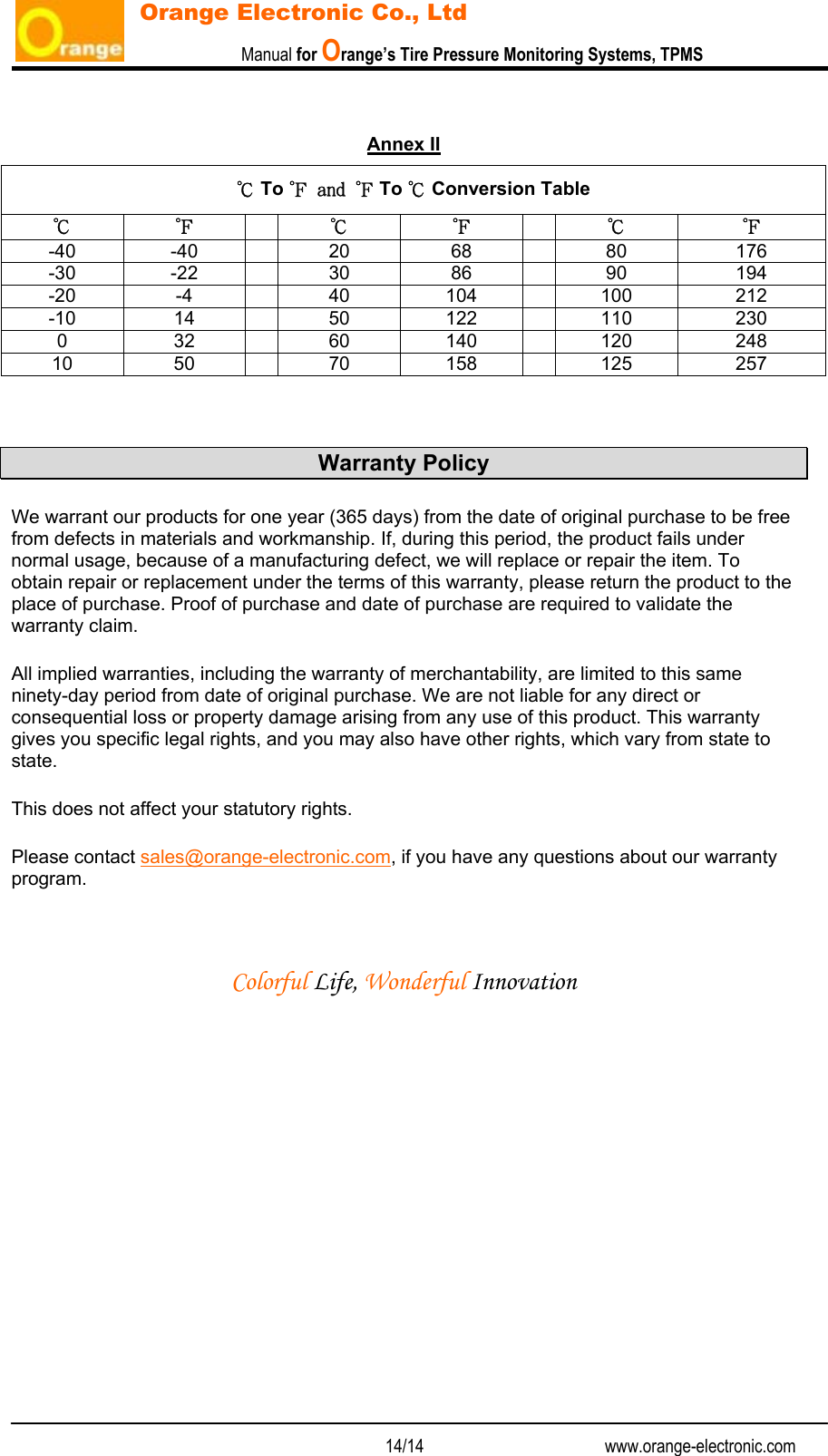                           Manual for Orange’s Tire Pressure Monitoring Systems, TPMS   14/14                                          www.orange-electronic.com Orange Electronic Co., Ltd   Annex II   Warranty Policy We warrant our products for one year (365 days) from the date of original purchase to be free from defects in materials and workmanship. If, during this period, the product fails under normal usage, because of a manufacturing defect, we will replace or repair the item. To obtain repair or replacement under the terms of this warranty, please return the product to the place of purchase. Proof of purchase and date of purchase are required to validate the warranty claim. All implied warranties, including the warranty of merchantability, are limited to this same ninety-day period from date of original purchase. We are not liable for any direct or consequential loss or property damage arising from any use of this product. This warranty gives you specific legal rights, and you may also have other rights, which vary from state to state.  This does not affect your statutory rights. Please contact sales@orange-electronic.com, if you have any questions about our warranty program.   Colorful Life, Wonderful Innovation ℃ To ℉ and ℉ To ℃ Conversion Table ℃ ℉  ℃ ℉ ℃ ℉ -40 -40  20  68  80  176 -30 -22  30  86  90  194 -20 -4  40 104  100  212 -10 14  50 122  110  230 0 32  60 140  120 248 10 50  70 158  125 257 