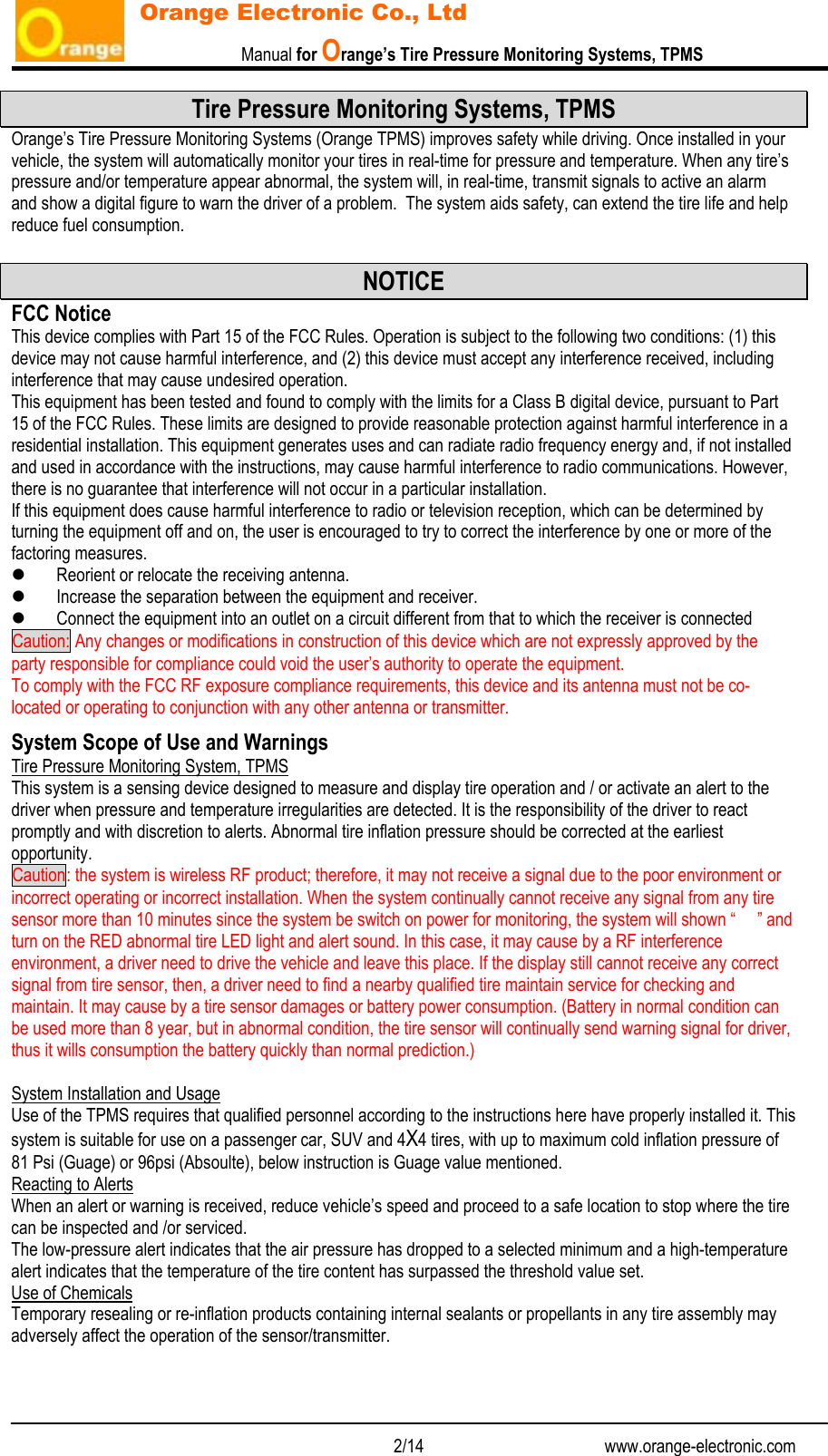                           Manual for Orange’s Tire Pressure Monitoring Systems, TPMS   2/14                                          www.orange-electronic.com Orange Electronic Co., Ltd Tire Pressure Monitoring Systems, TPMS Orange’s Tire Pressure Monitoring Systems (Orange TPMS) improves safety while driving. Once installed in your vehicle, the system will automatically monitor your tires in real-time for pressure and temperature. When any tire’s pressure and/or temperature appear abnormal, the system will, in real-time, transmit signals to active an alarm and show a digital figure to warn the driver of a problem.  The system aids safety, can extend the tire life and help reduce fuel consumption.  NOTICE FCC Notice This device complies with Part 15 of the FCC Rules. Operation is subject to the following two conditions: (1) this device may not cause harmful interference, and (2) this device must accept any interference received, including interference that may cause undesired operation. This equipment has been tested and found to comply with the limits for a Class B digital device, pursuant to Part 15 of the FCC Rules. These limits are designed to provide reasonable protection against harmful interference in a residential installation. This equipment generates uses and can radiate radio frequency energy and, if not installed and used in accordance with the instructions, may cause harmful interference to radio communications. However, there is no guarantee that interference will not occur in a particular installation. If this equipment does cause harmful interference to radio or television reception, which can be determined by turning the equipment off and on, the user is encouraged to try to correct the interference by one or more of the factoring measures. z Reorient or relocate the receiving antenna. z Increase the separation between the equipment and receiver. z Connect the equipment into an outlet on a circuit different from that to which the receiver is connected Caution: Any changes or modifications in construction of this device which are not expressly approved by the party responsible for compliance could void the user’s authority to operate the equipment. To comply with the FCC RF exposure compliance requirements, this device and its antenna must not be co-located or operating to conjunction with any other antenna or transmitter. System Scope of Use and Warnings Tire Pressure Monitoring System, TPMS This system is a sensing device designed to measure and display tire operation and / or activate an alert to the driver when pressure and temperature irregularities are detected. It is the responsibility of the driver to react promptly and with discretion to alerts. Abnormal tire inflation pressure should be corrected at the earliest opportunity. Caution: the system is wireless RF product; therefore, it may not receive a signal due to the poor environment or incorrect operating or incorrect installation. When the system continually cannot receive any signal from any tire sensor more than 10 minutes since the system be switch on power for monitoring, the system will shown “     ” and turn on the RED abnormal tire LED light and alert sound. In this case, it may cause by a RF interference environment, a driver need to drive the vehicle and leave this place. If the display still cannot receive any correct signal from tire sensor, then, a driver need to find a nearby qualified tire maintain service for checking and maintain. It may cause by a tire sensor damages or battery power consumption. (Battery in normal condition can be used more than 8 year, but in abnormal condition, the tire sensor will continually send warning signal for driver, thus it wills consumption the battery quickly than normal prediction.)  System Installation and Usage Use of the TPMS requires that qualified personnel according to the instructions here have properly installed it. This system is suitable for use on a passenger car, SUV and 4X4 tires, with up to maximum cold inflation pressure of 81 Psi (Guage) or 96psi (Absoulte), below instruction is Guage value mentioned. Reacting to Alerts When an alert or warning is received, reduce vehicle’s speed and proceed to a safe location to stop where the tire can be inspected and /or serviced. The low-pressure alert indicates that the air pressure has dropped to a selected minimum and a high-temperature alert indicates that the temperature of the tire content has surpassed the threshold value set. Use of Chemicals Temporary resealing or re-inflation products containing internal sealants or propellants in any tire assembly may adversely affect the operation of the sensor/transmitter.  