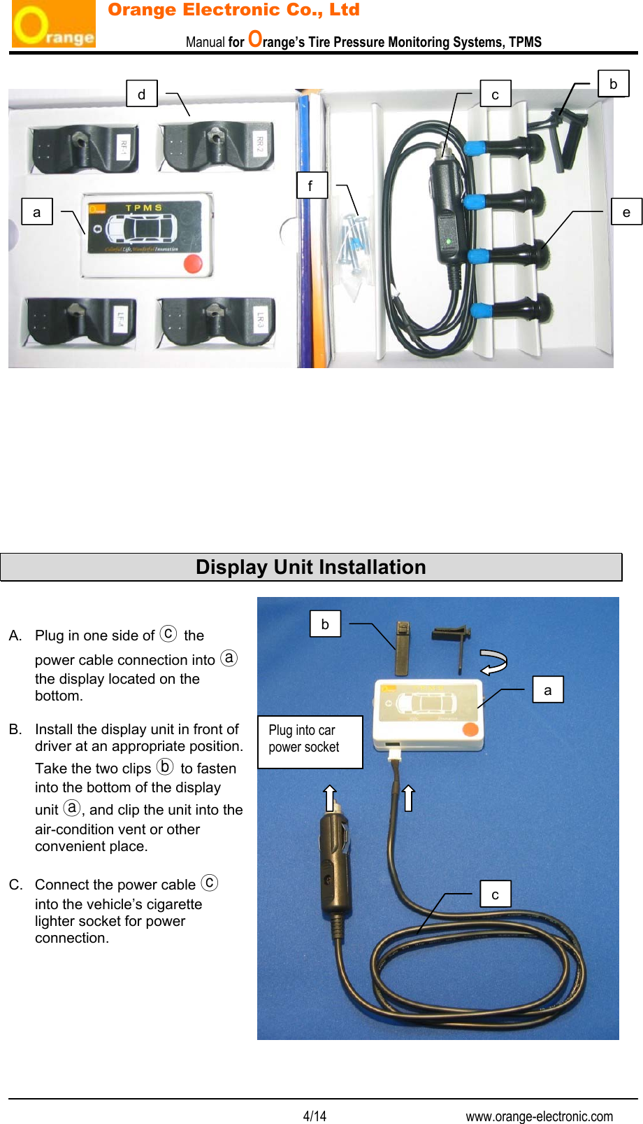                           Manual for Orange’s Tire Pressure Monitoring Systems, TPMS   4/14                                          www.orange-electronic.com Orange Electronic Co., Ltd           Display Unit Installation   A.  Plug in one side of ⓒ the power cable connection into ⓐ the display located on the bottom.  B.  Install the display unit in front of driver at an appropriate position. Take the two clips ⓑ to fasten into the bottom of the display unit ⓐ, and clip the unit into the air-condition vent or other convenient place.  C.  Connect the power cable ⓒ into the vehicle’s cigarette lighter socket for power connection.        a bc defa bc Plug into car power socket bc 