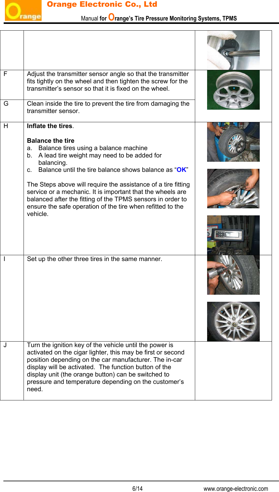                           Manual for Orange’s Tire Pressure Monitoring Systems, TPMS   6/14                                          www.orange-electronic.com Orange Electronic Co., Ltd  F  Adjust the transmitter sensor angle so that the transmitter fits tightly on the wheel and then tighten the screw for the transmitter’s sensor so that it is fixed on the wheel.  G  Clean inside the tire to prevent the tire from damaging the transmitter sensor.    H  Inflate the tires.  Balance the tire a.  Balance tires using a balance machine b.  A lead tire weight may need to be added for balancing. c.  Balance until the tire balance shows balance as “OK”  The Steps above will require the assistance of a tire fitting service or a mechanic. It is important that the wheels are balanced after the fitting of the TPMS sensors in order to ensure the safe operation of the tire when refitted to the vehicle.      I  Set up the other three tires in the same manner.    J  Turn the ignition key of the vehicle until the power is activated on the cigar lighter, this may be first or second position depending on the car manufacturer. The in-car display will be activated.  The function button of the display unit (the orange button) can be switched to pressure and temperature depending on the customer’s need.            