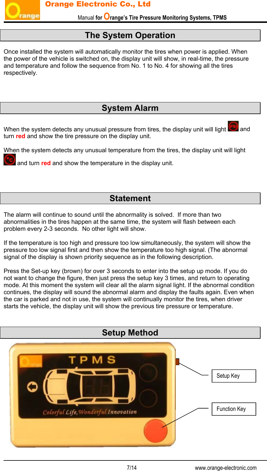                           Manual for Orange’s Tire Pressure Monitoring Systems, TPMS   7/14                                          www.orange-electronic.com Orange Electronic Co., Ltd The System Operation  Once installed the system will automatically monitor the tires when power is applied. When the power of the vehicle is switched on, the display unit will show, in real-time, the pressure and temperature and follow the sequence from No. 1 to No. 4 for showing all the tires respectively.    System Alarm  When the system detects any unusual pressure from tires, the display unit will light   and turn red and show the tire pressure on the display unit.   When the system detects any unusual temperature from the tires, the display unit will light  and turn red and show the temperature in the display unit.    Statement  The alarm will continue to sound until the abnormality is solved.  If more than two abnormalities in the tires happen at the same time, the system will flash between each problem every 2-3 seconds.  No other light will show.   If the temperature is too high and pressure too low simultaneously, the system will show the pressure too low signal first and then show the temperature too high signal. (The abnormal signal of the display is shown priority sequence as in the following description.  Press the Set-up key (brown) for over 3 seconds to enter into the setup up mode. If you do not want to change the figure, then just press the setup key 3 times, and return to operating mode. At this moment the system will clear all the alarm signal light. If the abnormal condition continues, the display will sound the abnormal alarm and display the faults again. Even when the car is parked and not in use, the system will continually monitor the tires, when driver starts the vehicle, the display unit will show the previous tire pressure or temperature.   Setup Method              Function Key Setup Key 