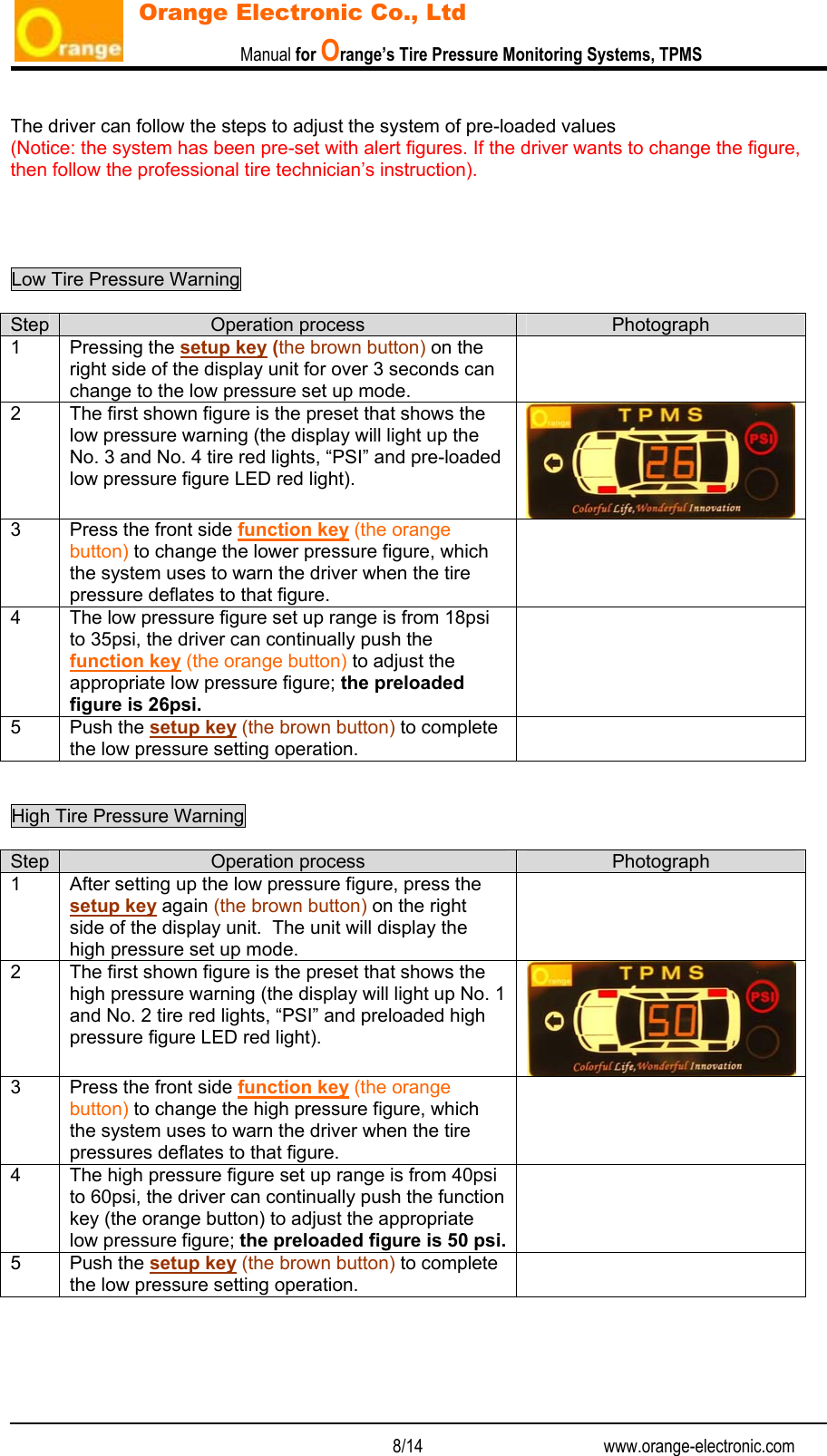                           Manual for Orange’s Tire Pressure Monitoring Systems, TPMS   8/14                                          www.orange-electronic.com Orange Electronic Co., Ltd  The driver can follow the steps to adjust the system of pre-loaded values  (Notice: the system has been pre-set with alert figures. If the driver wants to change the figure, then follow the professional tire technician’s instruction).     Low Tire Pressure Warning    Step  Operation process  Photograph 1 Pressing the setup key (the brown button) on the right side of the display unit for over 3 seconds can change to the low pressure set up mode.  2  The first shown figure is the preset that shows the low pressure warning (the display will light up the No. 3 and No. 4 tire red lights, “PSI” and pre-loaded low pressure figure LED red light). 3  Press the front side function key (the orange button) to change the lower pressure figure, which the system uses to warn the driver when the tire pressure deflates to that figure.  4  The low pressure figure set up range is from 18psi to 35psi, the driver can continually push the function key (the orange button) to adjust the appropriate low pressure figure; the preloaded figure is 26psi.  5 Push the setup key (the brown button) to complete the low pressure setting operation.    High Tire Pressure Warning    Step  Operation process  Photograph 1  After setting up the low pressure figure, press the setup key again (the brown button) on the right side of the display unit.  The unit will display the high pressure set up mode.  2  The first shown figure is the preset that shows the high pressure warning (the display will light up No. 1 and No. 2 tire red lights, “PSI” and preloaded high pressure figure LED red light). 3  Press the front side function key (the orange button) to change the high pressure figure, which the system uses to warn the driver when the tire pressures deflates to that figure.  4  The high pressure figure set up range is from 40psi to 60psi, the driver can continually push the function key (the orange button) to adjust the appropriate low pressure figure; the preloaded figure is 50 psi. 5 Push the setup key (the brown button) to complete the low pressure setting operation.      