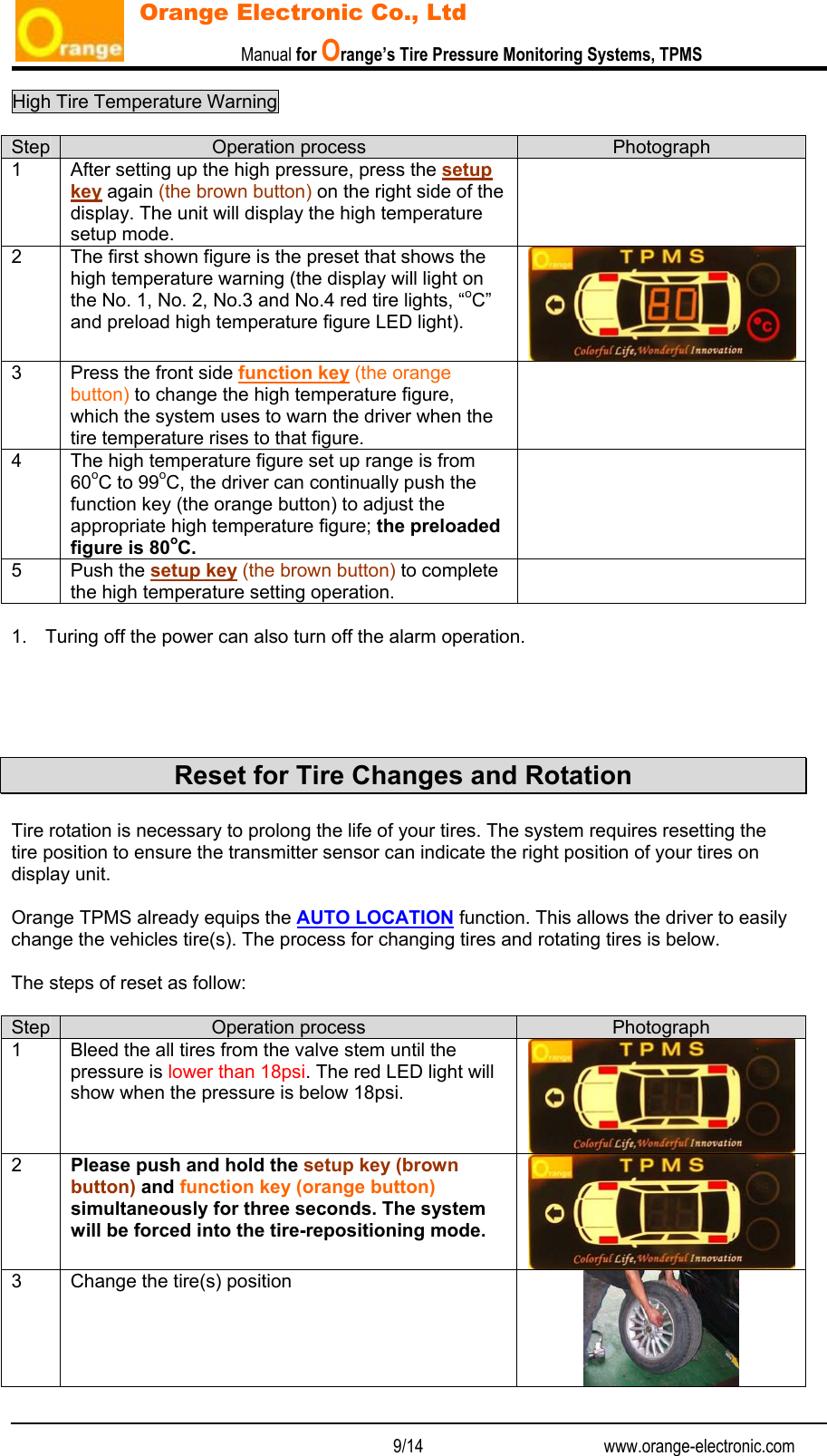                           Manual for Orange’s Tire Pressure Monitoring Systems, TPMS   9/14                                          www.orange-electronic.com Orange Electronic Co., Ltd High Tire Temperature Warning    Step  Operation process  Photograph 1  After setting up the high pressure, press the setup key again (the brown button) on the right side of the display. The unit will display the high temperature setup mode.  2  The first shown figure is the preset that shows the high temperature warning (the display will light on the No. 1, No. 2, No.3 and No.4 red tire lights, “oC”  and preload high temperature figure LED light). 3  Press the front side function key (the orange button) to change the high temperature figure, which the system uses to warn the driver when the  tire temperature rises to that figure.  4  The high temperature figure set up range is from 60oC to 99oC, the driver can continually push the function key (the orange button) to adjust the appropriate high temperature figure; the preloaded figure is 80oC.  5 Push the setup key (the brown button) to complete the high temperature setting operation.   1.  Turing off the power can also turn off the alarm operation.      Reset for Tire Changes and Rotation  Tire rotation is necessary to prolong the life of your tires. The system requires resetting the tire position to ensure the transmitter sensor can indicate the right position of your tires on display unit.  Orange TPMS already equips the AUTO LOCATION function. This allows the driver to easily change the vehicles tire(s). The process for changing tires and rotating tires is below.  The steps of reset as follow:  Step  Operation process  Photograph 1  Bleed the all tires from the valve stem until the pressure is lower than 18psi. The red LED light will show when the pressure is below 18psi. 2  Please push and hold the setup key (brown button) and function key (orange button) simultaneously for three seconds. The system will be forced into the tire-repositioning mode. 3  Change the tire(s) position  