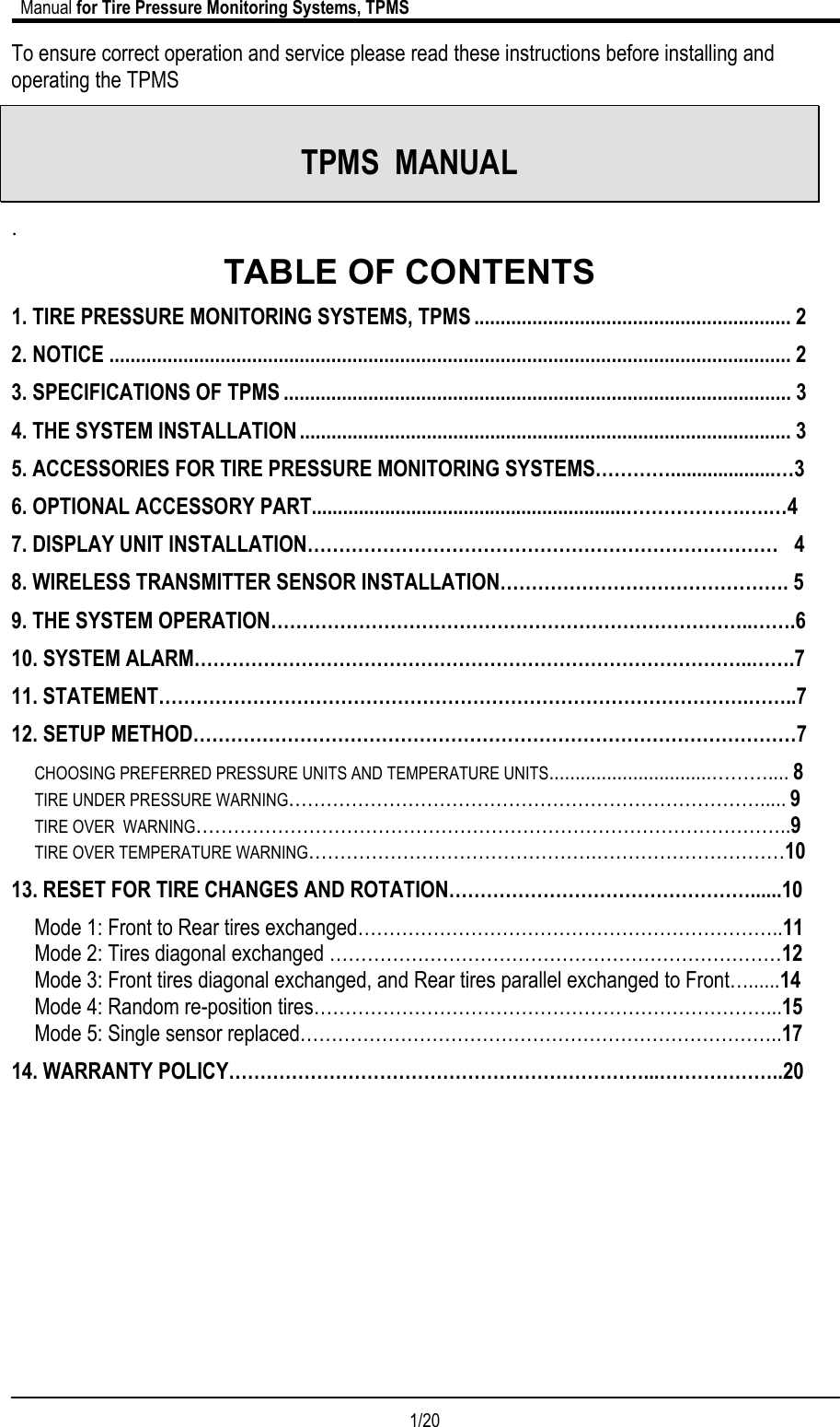                             Manual for Tire Pressure Monitoring Systems, TPMS  1/20                                            To ensure correct operation and service please read these instructions before installing and operating the TPMS   TPMS  MANUAL . TABLE OF CONTENTS 1. TIRE PRESSURE MONITORING SYSTEMS, TPMS ............................................................ 2 2. NOTICE ................................................................................................................................. 2 3. SPECIFICATIONS OF TPMS ................................................................................................ 3 4. THE SYSTEM INSTALLATION............................................................................................. 3 5. ACCESSORIES FOR TIRE PRESSURE MONITORING SYSTEMS…………....................…3 6. OPTIONAL ACCESSORY PART............................................................……………….….…4 7. DISPLAY UNIT INSTALLATION…………………………………………………………………   4 8. WIRELESS TRANSMITTER SENSOR INSTALLATION………………………………………. 5 9. THE SYSTEM OPERATION…………………………………………………………………..…….6 10. SYSTEM ALARM……………………………………………………………………………..…….7 11. STATEMENT………………………………………………………………………………….……..7 12. SETUP METHOD……………………………………………………………………………………7 CHOOSING PREFERRED PRESSURE UNITS AND TEMPERATURE UNITS...............................……….... 8 TIRE UNDER PRESSURE WARNING…………………………………………………………………..... 9 TIRE OVER  WARNING…………………………………………………………………………………..9 TIRE OVER TEMPERATURE WARNING……………………………………….…………………………10 13. RESET FOR TIRE CHANGES AND ROTATION…………………………………………......10 Mode 1: Front to Rear tires exchanged…………………………………………………………..11 Mode 2: Tires diagonal exchanged ………………………………………………………………12 Mode 3: Front tires diagonal exchanged, and Rear tires parallel exchanged to Front…......14 Mode 4: Random re-position tires………………………………………………………………...15 Mode 5: Single sensor replaced…………………………………………………………………..17  14. WARRANTY POLICY…………………………………………………………...………………..20          