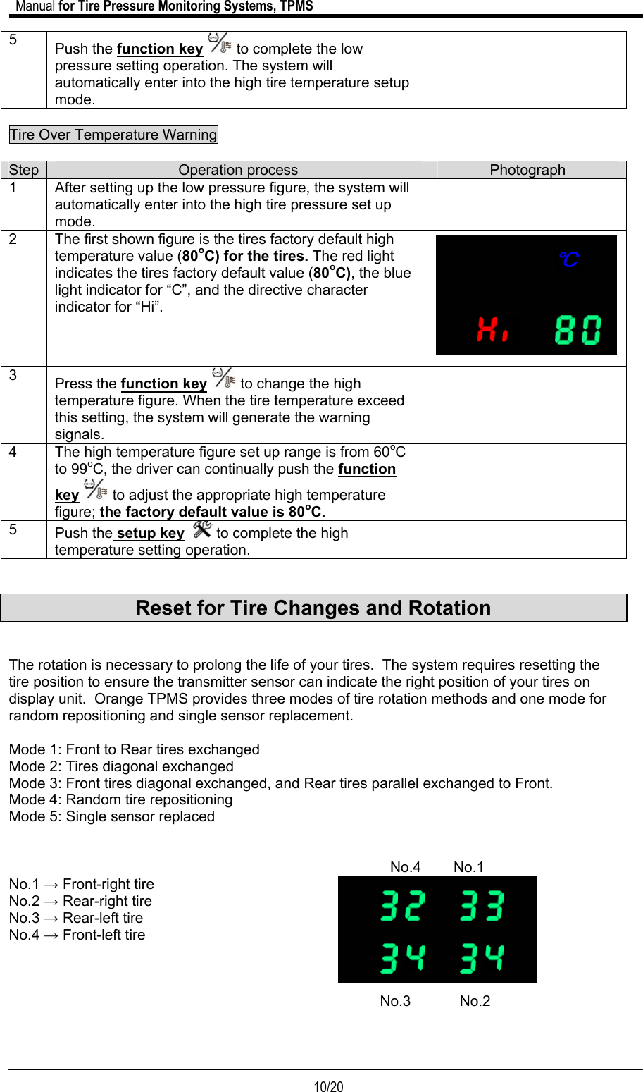                             Manual for Tire Pressure Monitoring Systems, TPMS  10/20                                            5  Push the function key  to complete the low pressure setting operation. The system will automatically enter into the high tire temperature setup mode.   Tire Over Temperature Warning     Step  Operation process  Photograph 1  After setting up the low pressure figure, the system will automatically enter into the high tire pressure set up mode.  2  The first shown figure is the tires factory default high temperature value (80oC) for the tires. The red light indicates the tires factory default value (80oC), the blue light indicator for “C”, and the directive character indicator for “Hi”.          3  Press the function key  to change the high temperature figure. When the tire temperature exceed this setting, the system will generate the warning signals.  4  The high temperature figure set up range is from 60oC to 99oC, the driver can continually push the function key  to adjust the appropriate high temperature figure; the factory default value is 80oC.  5  Push the setup key    to complete the high temperature setting operation.    Reset for Tire Changes and Rotation   The rotation is necessary to prolong the life of your tires.  The system requires resetting the tire position to ensure the transmitter sensor can indicate the right position of your tires on display unit.  Orange TPMS provides three modes of tire rotation methods and one mode for random repositioning and single sensor replacement.  Mode 1: Front to Rear tires exchanged Mode 2: Tires diagonal exchanged Mode 3: Front tires diagonal exchanged, and Rear tires parallel exchanged to Front. Mode 4: Random tire repositioning Mode 5: Single sensor replaced                          No.4        No.1 No.1 → Front-right tire                                                                                            No.2 → Rear-right tire No.3 → Rear-left tire No.4 → Front-left tire                                                                                                                                                               No.3            No.2                                                                               