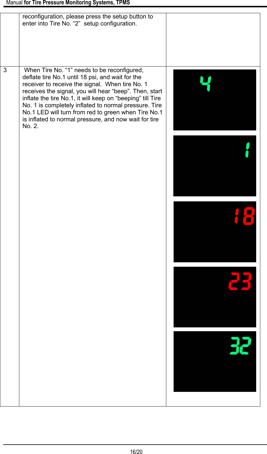                             Manual for Tire Pressure Monitoring Systems, TPMS  16/20                                            reconfiguration, please press the setup button to enter into Tire No. “2”  setup configuration.  3   When Tire No. “1” needs to be reconfigured, deflate tire No.1 until 18 psi, and wait for the receiver to receive the signal.  When tire No. 1 receives the signal, you will hear “beep”. Then, start inflate the tire No.1, it will keep on “beeping” till Tire No. 1 is completely inflated to normal pressure. Tire No.1 LED will turn from red to green when Tire No.1 is inflated to normal pressure, and now wait for tire No. 2.                                                 