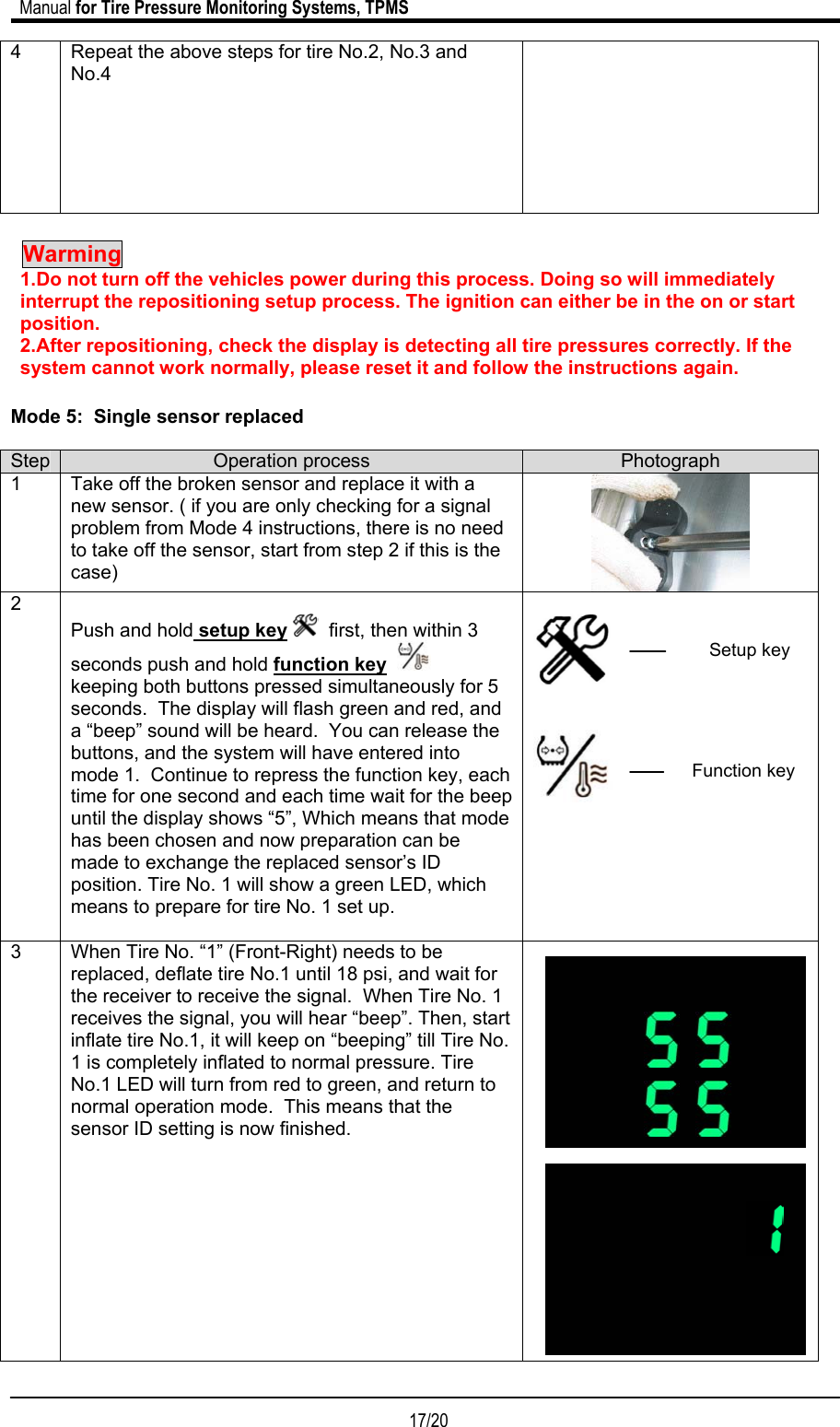                             Manual for Tire Pressure Monitoring Systems, TPMS  17/20                                            4  Repeat the above steps for tire No.2, No.3 and No.4    Warming    1.Do not turn off the vehicles power during this process. Doing so will immediately interrupt the repositioning setup process. The ignition can either be in the on or start position. 2.After repositioning, check the display is detecting all tire pressures correctly. If the system cannot work normally, please reset it and follow the instructions again.   Mode 5:  Single sensor replaced  Step  Operation process  Photograph 1  Take off the broken sensor and replace it with a new sensor. ( if you are only checking for a signal problem from Mode 4 instructions, there is no need to take off the sensor, start from step 2 if this is the case)  2  Push and hold setup key   first, then within 3 seconds push and hold function key      keeping both buttons pressed simultaneously for 5 seconds.  The display will flash green and red, and a “beep” sound will be heard.  You can release the buttons, and the system will have entered into mode 1.  Continue to repress the function key, each time for one second and each time wait for the beep until the display shows “5”, Which means that mode has been chosen and now preparation can be made to exchange the replaced sensor’s ID position. Tire No. 1 will show a green LED, which means to prepare for tire No. 1 set up.           3  When Tire No. “1” (Front-Right) needs to be replaced, deflate tire No.1 until 18 psi, and wait for the receiver to receive the signal.  When Tire No. 1 receives the signal, you will hear “beep”. Then, start inflate tire No.1, it will keep on “beeping” till Tire No. 1 is completely inflated to normal pressure. Tire No.1 LED will turn from red to green, and return to normal operation mode.  This means that the sensor ID setting is now finished.                      Setup keyFunction key
