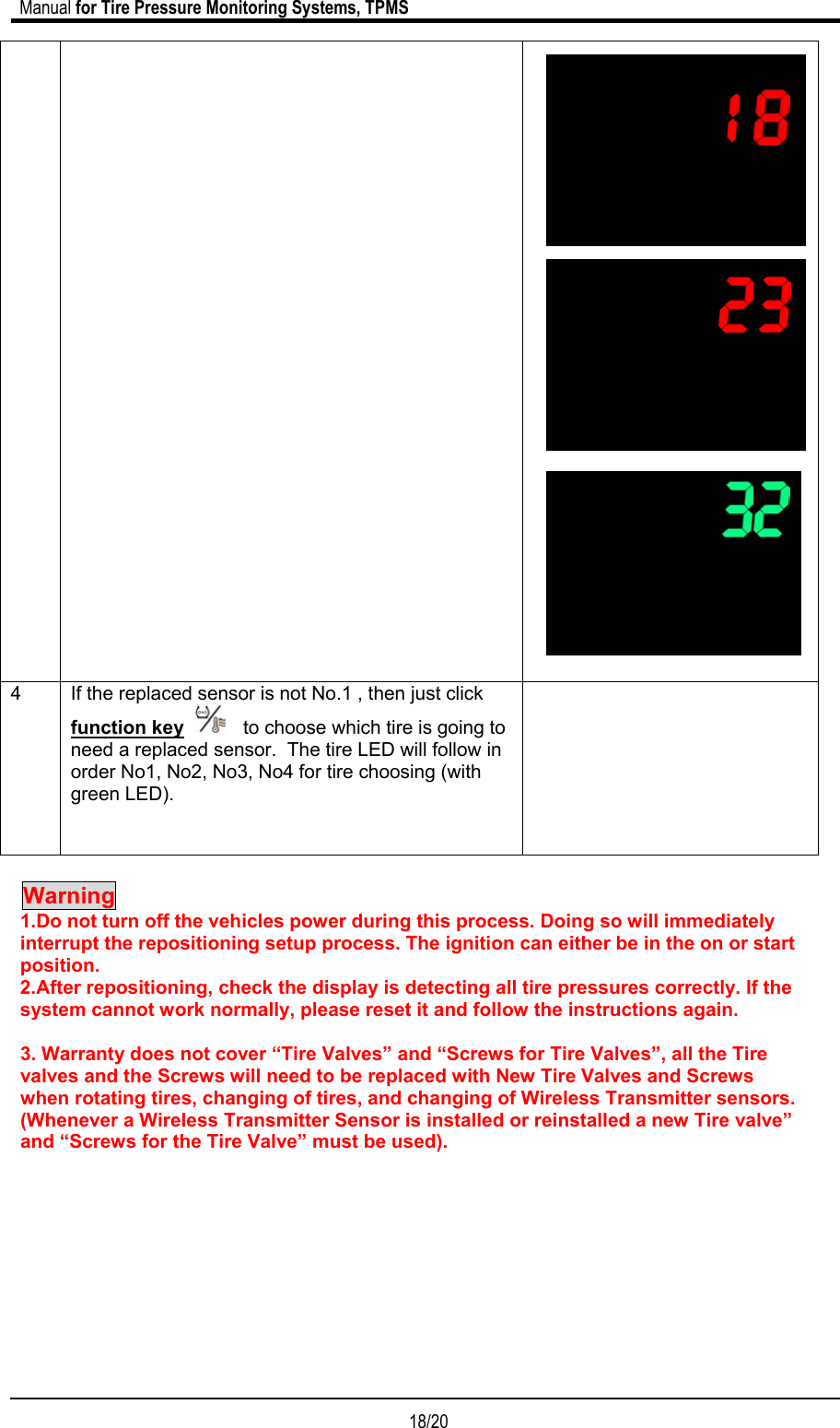                             Manual for Tire Pressure Monitoring Systems, TPMS  18/20                                                                         4  If the replaced sensor is not No.1 , then just click function key      to choose which tire is going to need a replaced sensor.  The tire LED will follow in order No1, No2, No3, No4 for tire choosing (with green LED).       Warning    1.Do not turn off the vehicles power during this process. Doing so will immediately interrupt the repositioning setup process. The ignition can either be in the on or start position. 2.After repositioning, check the display is detecting all tire pressures correctly. If the system cannot work normally, please reset it and follow the instructions again.  3. Warranty does not cover “Tire Valves” and “Screws for Tire Valves”, all the Tire valves and the Screws will need to be replaced with New Tire Valves and Screws when rotating tires, changing of tires, and changing of Wireless Transmitter sensors. (Whenever a Wireless Transmitter Sensor is installed or reinstalled a new Tire valve” and “Screws for the Tire Valve” must be used).         