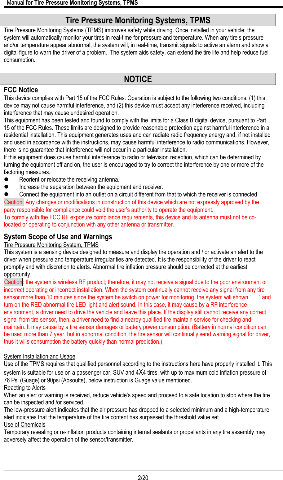                             Manual for Tire Pressure Monitoring Systems, TPMS  2/20                                            Tire Pressure Monitoring Systems, TPMS Tire Pressure Monitoring Systems (TPMS) improves safety while driving. Once installed in your vehicle, the system will automatically monitor your tires in real-time for pressure and temperature. When any tire’s pressure and/or temperature appear abnormal, the system will, in real-time, transmit signals to active an alarm and show a digital figure to warn the driver of a problem.  The system aids safety, can extend the tire life and help reduce fuel consumption.  NOTICE FCC Notice This device complies with Part 15 of the FCC Rules. Operation is subject to the following two conditions: (1) this device may not cause harmful interference, and (2) this device must accept any interference received, including interference that may cause undesired operation. This equipment has been tested and found to comply with the limits for a Class B digital device, pursuant to Part 15 of the FCC Rules. These limits are designed to provide reasonable protection against harmful interference in a residential installation. This equipment generates uses and can radiate radio frequency energy and, if not installed and used in accordance with the instructions, may cause harmful interference to radio communications. However, there is no guarantee that interference will not occur in a particular installation. If this equipment does cause harmful interference to radio or television reception, which can be determined by turning the equipment off and on, the user is encouraged to try to correct the interference by one or more of the factoring measures. z Reorient or relocate the receiving antenna. z Increase the separation between the equipment and receiver. z Connect the equipment into an outlet on a circuit different from that to which the receiver is connected Caution: Any changes or modifications in construction of this device which are not expressly approved by the party responsible for compliance could void the user’s authority to operate the equipment. To comply with the FCC RF exposure compliance requirements, this device and its antenna must not be co-located or operating to conjunction with any other antenna or transmitter. System Scope of Use and Warnings Tire Pressure Monitoring System, TPMS This system is a sensing device designed to measure and display tire operation and / or activate an alert to the driver when pressure and temperature irregularities are detected. It is the responsibility of the driver to react promptly and with discretion to alerts. Abnormal tire inflation pressure should be corrected at the earliest opportunity. Caution: the system is wireless RF product; therefore, it may not receive a signal due to the poor environment or incorrect operating or incorrect installation. When the system continually cannot receive any signal from any tire sensor more than 10 minutes since the system be switch on power for monitoring, the system will shown “     ” and turn on the RED abnormal tire LED light and alert sound. In this case, it may cause by a RF interference environment, a driver need to drive the vehicle and leave this place. If the display still cannot receive any correct signal from tire sensor, then, a driver need to find a nearby qualified tire maintain service for checking and maintain. It may cause by a tire sensor damages or battery power consumption. (Battery in normal condition can be used more than 7 year, but in abnormal condition, the tire sensor will continually send warning signal for driver, thus it wills consumption the battery quickly than normal prediction.)  System Installation and Usage Use of the TPMS requires that qualified personnel according to the instructions here have properly installed it. This system is suitable for use on a passenger car, SUV and 4X4 tires, with up to maximum cold inflation pressure of 76 Psi (Guage) or 90psi (Absoulte), below instruction is Guage value mentioned. Reacting to Alerts When an alert or warning is received, reduce vehicle’s speed and proceed to a safe location to stop where the tire can be inspected and /or serviced. The low-pressure alert indicates that the air pressure has dropped to a selected minimum and a high-temperature alert indicates that the temperature of the tire content has surpassed the threshold value set. Use of Chemicals Temporary resealing or re-inflation products containing internal sealants or propellants in any tire assembly may adversely affect the operation of the sensor/transmitter.  