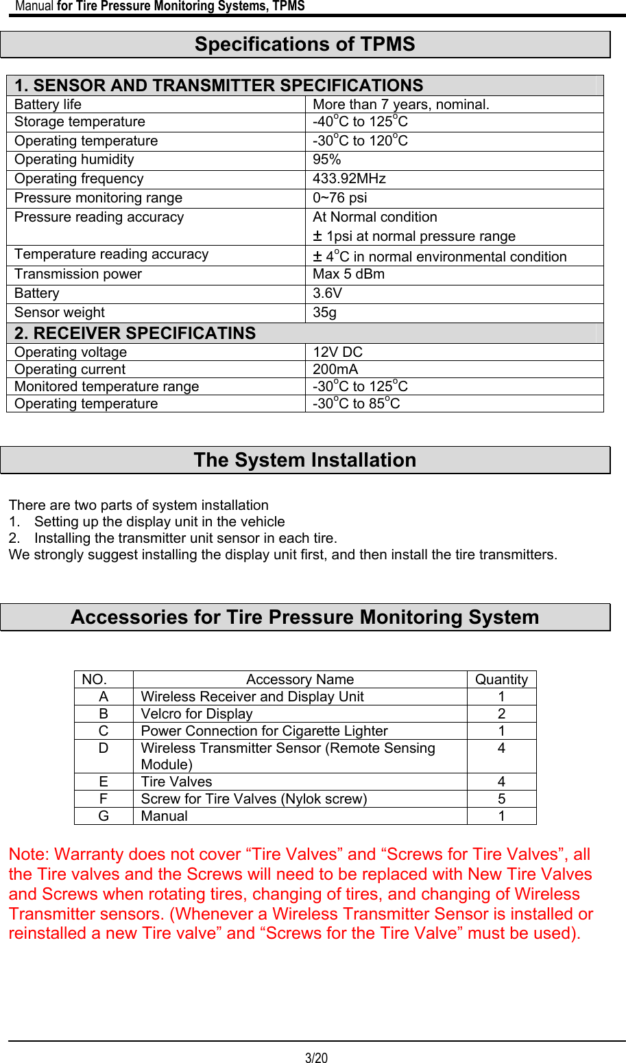                             Manual for Tire Pressure Monitoring Systems, TPMS  3/20                                            Specifications of TPMS  1. SENSOR AND TRANSMITTER SPECIFICATIONS Battery life  More than 7 years, nominal. Storage temperature  -40oC to 125oC Operating temperature  -30oC to 120oC Operating humidity  95% Operating frequency  433.92MHz  Pressure monitoring range  0~76 psi  Pressure reading accuracy  At Normal condition  ± 1psi at normal pressure range Temperature reading accuracy  ± 4oC in normal environmental condition Transmission power  Max 5 dBm Battery 3.6V Sensor weight  35g 2. RECEIVER SPECIFICATINS Operating voltage  12V DC Operating current  200mA Monitored temperature range  -30oC to 125oC Operating temperature  -30oC to 85oC   The System Installation  There are two parts of system installation 1.  Setting up the display unit in the vehicle 2.  Installing the transmitter unit sensor in each tire. We strongly suggest installing the display unit first, and then install the tire transmitters.   Accessories for Tire Pressure Monitoring System   NO. Accessory Name Quantity A  Wireless Receiver and Display Unit  1 B  Velcro for Display  2 C  Power Connection for Cigarette Lighter  1 D  Wireless Transmitter Sensor (Remote Sensing Module) 4 E Tire Valves  4 F  Screw for Tire Valves (Nylok screw)  5 G Manual  1  Note: Warranty does not cover “Tire Valves” and “Screws for Tire Valves”, all the Tire valves and the Screws will need to be replaced with New Tire Valves and Screws when rotating tires, changing of tires, and changing of Wireless Transmitter sensors. (Whenever a Wireless Transmitter Sensor is installed or reinstalled a new Tire valve” and “Screws for the Tire Valve” must be used). 