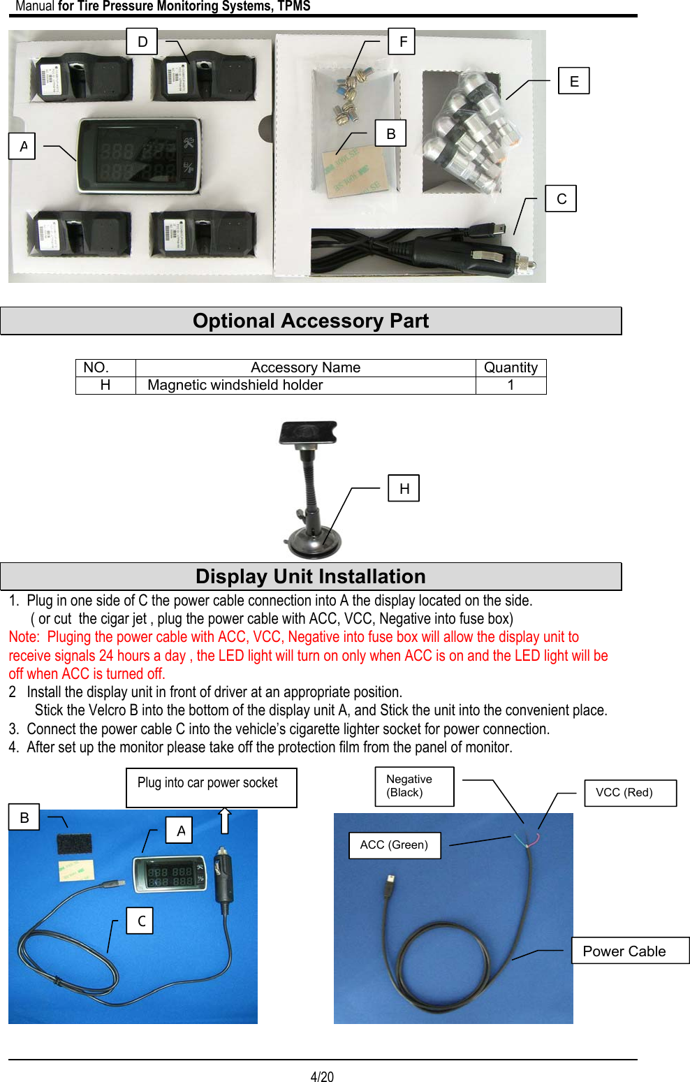                             Manual for Tire Pressure Monitoring Systems, TPMS  4/20                                              Optional Accessory Part    NO. Accessory Name Quantity H   Magnetic windshield holder  1   Display Unit Installation 1.  Plug in one side of C the power cable connection into A the display located on the side.       ( or cut  the cigar jet , plug the power cable with ACC, VCC, Negative into fuse box) Note:  Pluging the power cable with ACC, VCC, Negative into fuse box will allow the display unit to receive signals 24 hours a day , the LED light will turn on only when ACC is on and the LED light will be off when ACC is turned off. 2   Install the display unit in front of driver at an appropriate position. Stick the Velcro B into the bottom of the display unit A, and Stick the unit into the convenient place. 3.  Connect the power cable C into the vehicle’s cigarette lighter socket for power connection. 4.  After set up the monitor please take off the protection film from the panel of monitor.                                                                                                                                                                                                                                                                                                                                    AFC D E AB BCPlug into car power socket HACC (Green)Negative (Black)  VCC (Red) Power Cable