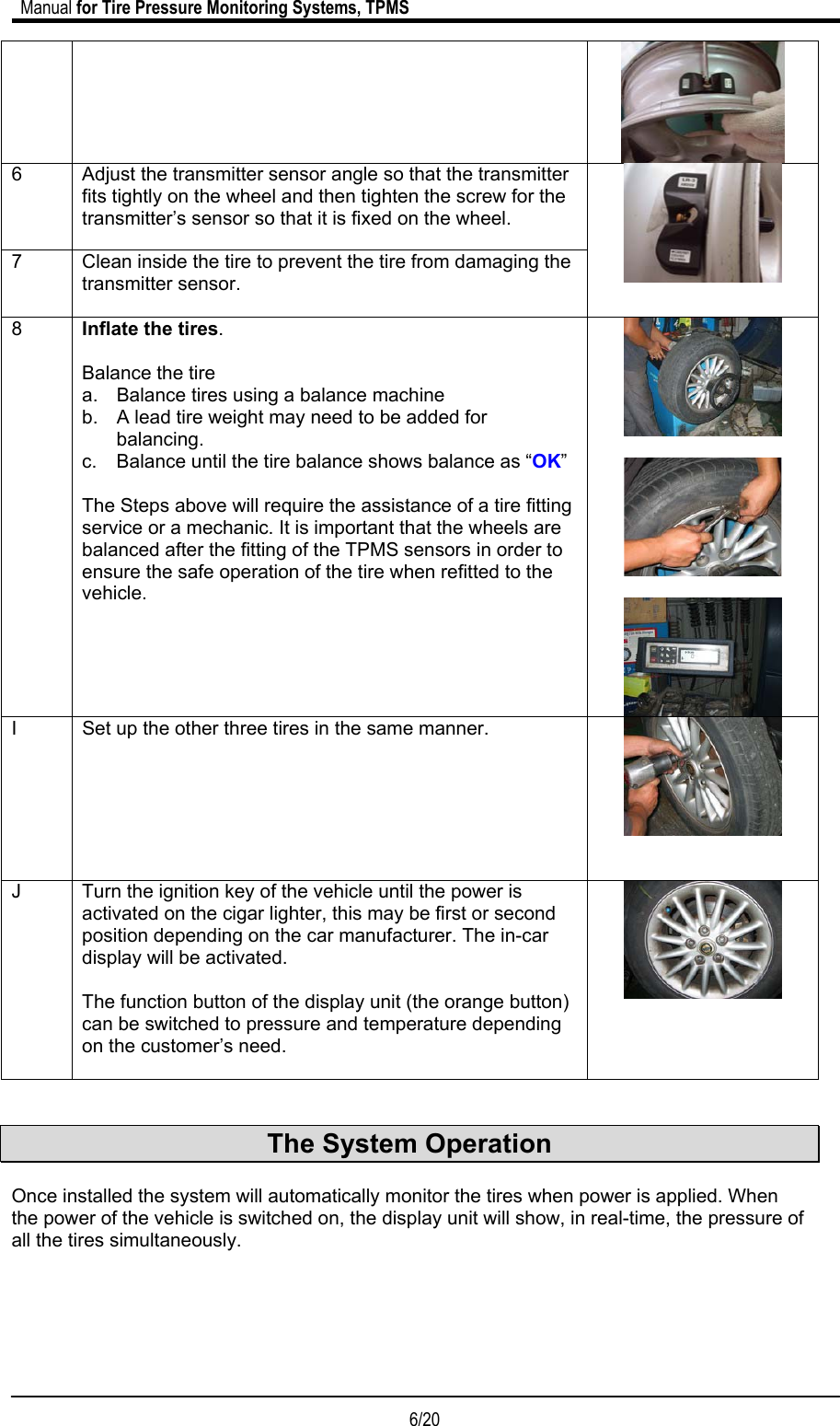                             Manual for Tire Pressure Monitoring Systems, TPMS  6/20                                             6  Adjust the transmitter sensor angle so that the transmitter fits tightly on the wheel and then tighten the screw for the transmitter’s sensor so that it is fixed on the wheel. 7  Clean inside the tire to prevent the tire from damaging the transmitter sensor.    8  Inflate the tires.  Balance the tire a.  Balance tires using a balance machine b.  A lead tire weight may need to be added for balancing. c.  Balance until the tire balance shows balance as “OK”  The Steps above will require the assistance of a tire fitting service or a mechanic. It is important that the wheels are balanced after the fitting of the TPMS sensors in order to ensure the safe operation of the tire when refitted to the vehicle.      I  Set up the other three tires in the same manner.    J  Turn the ignition key of the vehicle until the power is activated on the cigar lighter, this may be first or second position depending on the car manufacturer. The in-car display will be activated.    The function button of the display unit (the orange button) can be switched to pressure and temperature depending on the customer’s need.     The System Operation  Once installed the system will automatically monitor the tires when power is applied. When the power of the vehicle is switched on, the display unit will show, in real-time, the pressure of all the tires simultaneously.      
