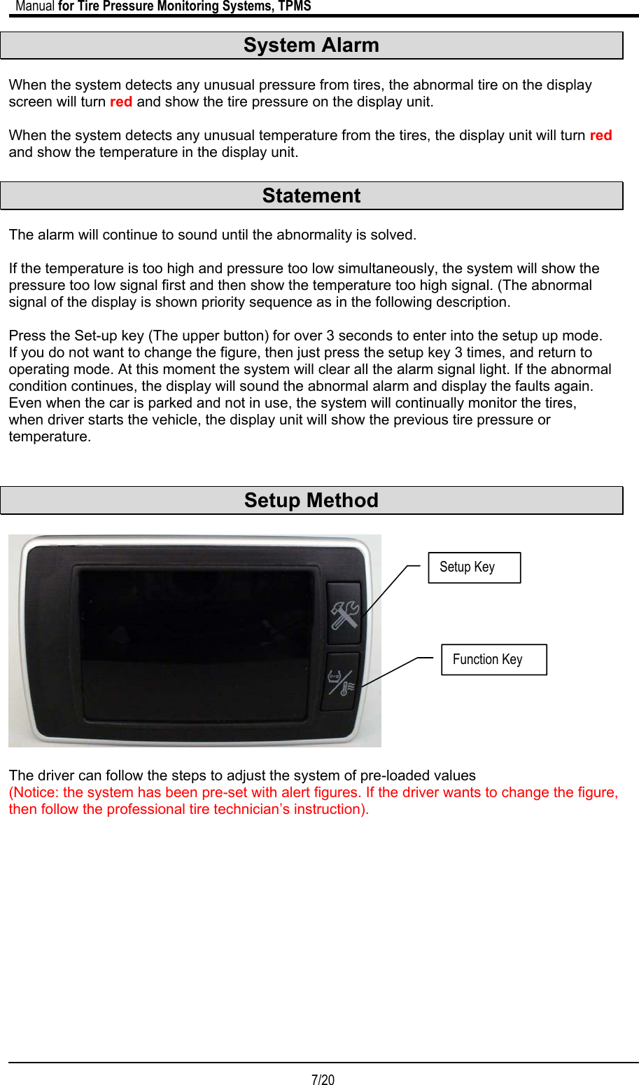                             Manual for Tire Pressure Monitoring Systems, TPMS  7/20                                            System Alarm  When the system detects any unusual pressure from tires, the abnormal tire on the display screen will turn red and show the tire pressure on the display unit.   When the system detects any unusual temperature from the tires, the display unit will turn red and show the temperature in the display unit.  Statement  The alarm will continue to sound until the abnormality is solved.    If the temperature is too high and pressure too low simultaneously, the system will show the pressure too low signal first and then show the temperature too high signal. (The abnormal signal of the display is shown priority sequence as in the following description.  Press the Set-up key (The upper button) for over 3 seconds to enter into the setup up mode. If you do not want to change the figure, then just press the setup key 3 times, and return to operating mode. At this moment the system will clear all the alarm signal light. If the abnormal condition continues, the display will sound the abnormal alarm and display the faults again. Even when the car is parked and not in use, the system will continually monitor the tires, when driver starts the vehicle, the display unit will show the previous tire pressure or temperature.   Setup Method    The driver can follow the steps to adjust the system of pre-loaded values  (Notice: the system has been pre-set with alert figures. If the driver wants to change the figure, then follow the professional tire technician’s instruction).             Setup Key Function Key 