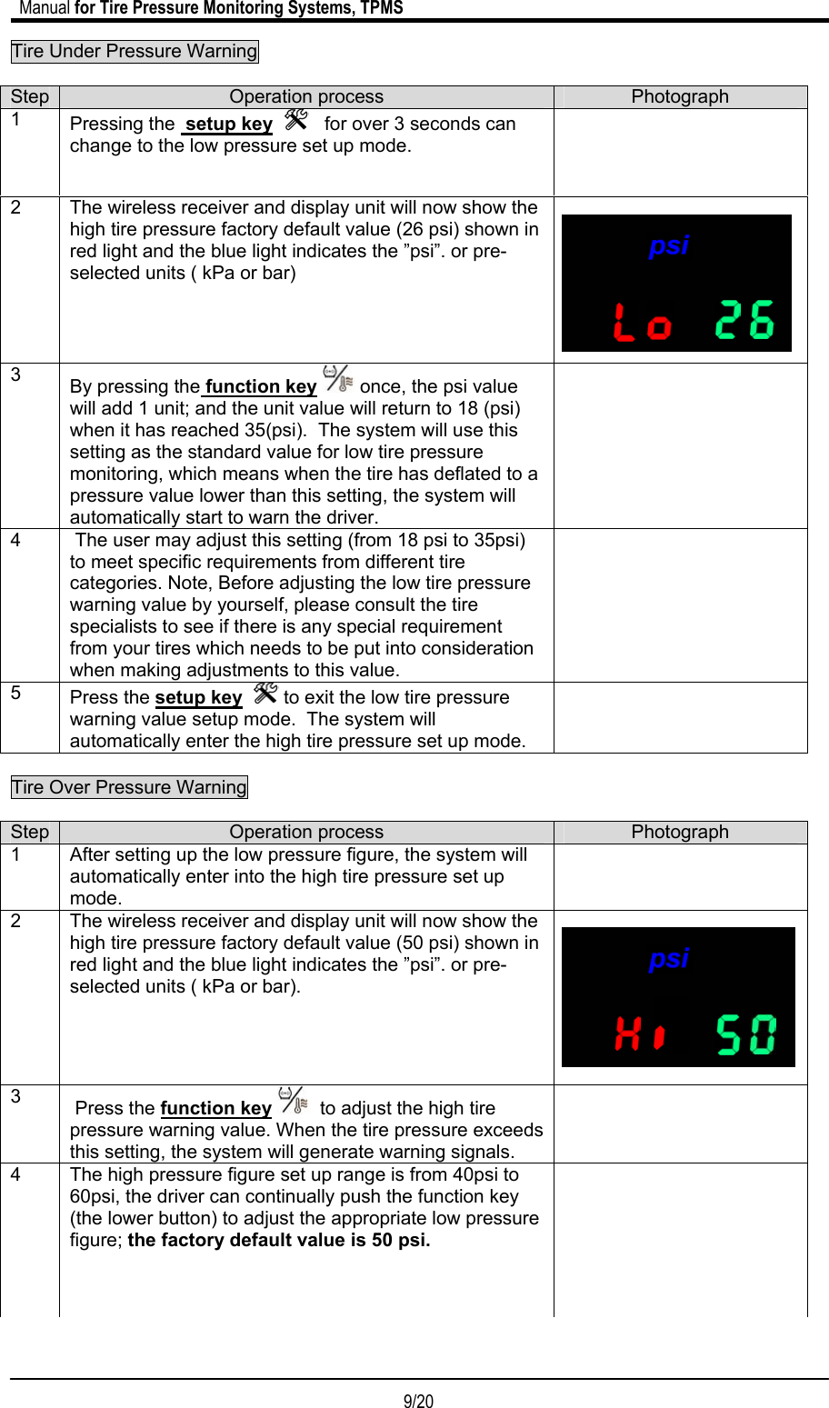                             Manual for Tire Pressure Monitoring Systems, TPMS  9/20                                            Tire Under Pressure Warning         Tire Over Pressure Warning    Step  Operation process  Photograph 1  After setting up the low pressure figure, the system will automatically enter into the high tire pressure set up mode.   2  The wireless receiver and display unit will now show the high tire pressure factory default value (50 psi) shown in red light and the blue light indicates the ”psi”. or pre-selected units ( kPa or bar).         3   Press the function key   to adjust the high tire pressure warning value. When the tire pressure exceeds this setting, the system will generate warning signals.  4  The high pressure figure set up range is from 40psi to 60psi, the driver can continually push the function key (the lower button) to adjust the appropriate low pressure figure; the factory default value is 50 psi.  Step  Operation process  Photograph 1  Pressing the  setup key      for over 3 seconds can change to the low pressure set up mode.     2  The wireless receiver and display unit will now show the high tire pressure factory default value (26 psi) shown in red light and the blue light indicates the ”psi”. or pre-selected units ( kPa or bar)   3  By pressing the function key  once, the psi value will add 1 unit; and the unit value will return to 18 (psi) when it has reached 35(psi).  The system will use this setting as the standard value for low tire pressure monitoring, which means when the tire has deflated to a pressure value lower than this setting, the system will automatically start to warn the driver.  4   The user may adjust this setting (from 18 psi to 35psi) to meet specific requirements from different tire categories. Note, Before adjusting the low tire pressure warning value by yourself, please consult the tire specialists to see if there is any special requirement from your tires which needs to be put into consideration when making adjustments to this value.  5  Press the setup key    to exit the low tire pressure warning value setup mode.  The system will automatically enter the high tire pressure set up mode.  