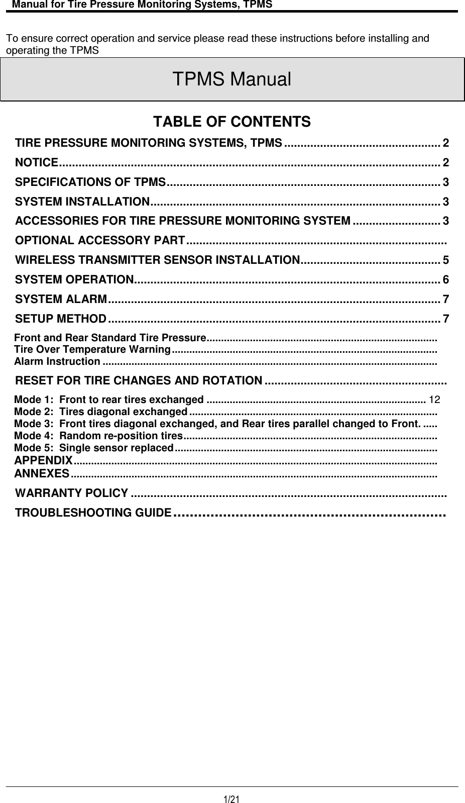   Manual for Tire Pressure Monitoring Systems, TPMS  1/21                                           To ensure correct operation and service please read these instructions before installing and operating the TPMS  TPMS Manual  TABLE OF CONTENTS  TIRE PRESSURE MONITORING SYSTEMS, TPMS ................................................ 2 NOTICE ..................................................................................................................... 2 SPECIFICATIONS OF TPMS .................................................................................... 3 SYSTEM INSTALLATION ......................................................................................... 3 ACCESSORIES FOR TIRE PRESSURE MONITORING SYSTEM ........................... 3 OPTIONAL ACCESSORY PART ................................................................................  WIRELESS TRANSMITTER SENSOR INSTALLATION ........................................... 5 SYSTEM OPERATION .............................................................................................. 6 SYSTEM ALARM ...................................................................................................... 7 SETUP METHOD ...................................................................................................... 7 Front and Rear Standard Tire Pressure ................................................................................  Tire Over Temperature Warning ............................................................................................  Alarm Instruction ....................................................................................................................  RESET FOR TIRE CHANGES AND ROTATION ........................................................  Mode 1:  Front to rear tires exchanged ............................................................................ 12 Mode 2:  Tires diagonal exchanged ......................................................................................  Mode 3:  Front tires diagonal exchanged, and Rear tires parallel changed to Front. .....  Mode 4:  Random re-position tires ........................................................................................  Mode 5:  Single sensor replaced ...........................................................................................  APPENDIX ..............................................................................................................................  ANNEXES ...............................................................................................................................  WARRANTY POLICY .................................................................................................  TROUBLESHOOTING GUIDE ..................................................................                        