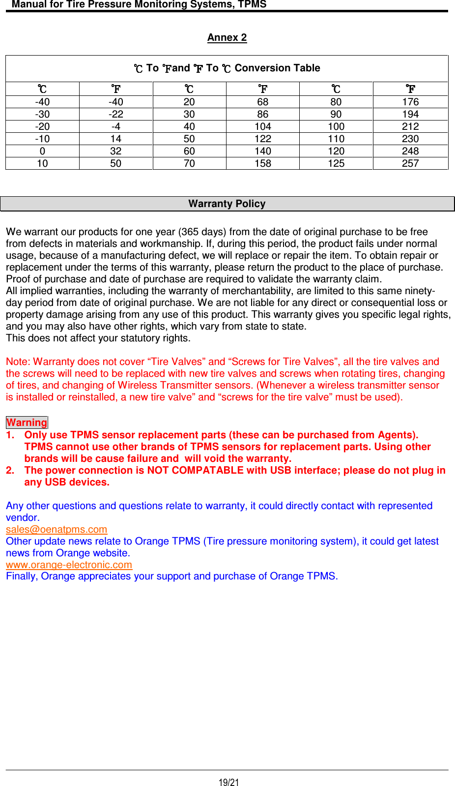   Manual for Tire Pressure Monitoring Systems, TPMS  19/21                                           Annex 2  Warranty Policy We warrant our products for one year (365 days) from the date of original purchase to be free from defects in materials and workmanship. If, during this period, the product fails under normal usage, because of a manufacturing defect, we will replace or repair the item. To obtain repair or replacement under the terms of this warranty, please return the product to the place of purchase. Proof of purchase and date of purchase are required to validate the warranty claim. All implied warranties, including the warranty of merchantability, are limited to this same ninety-day period from date of original purchase. We are not liable for any direct or consequential loss or property damage arising from any use of this product. This warranty gives you specific legal rights, and you may also have other rights, which vary from state to state.  This does not affect your statutory rights.  Note: Warranty does not cover “Tire Valves” and “Screws for Tire Valves”, all the tire valves and the screws will need to be replaced with new tire valves and screws when rotating tires, changing of tires, and changing of Wireless Transmitter sensors. (Whenever a wireless transmitter sensor is installed or reinstalled, a new tire valve” and “screws for the tire valve” must be used). Warning  1.  Only use TPMS sensor replacement parts (these can be purchased from Agents).  TPMS cannot use other brands of TPMS sensors for replacement parts. Using other brands will be cause failure and  will void the warranty. 2.  The power connection is NOT COMPATABLE with USB interface; please do not plug in any USB devices.  Any other questions and questions relate to warranty, it could directly contact with represented vendor. sales@oenatpms.com Other update news relate to Orange TPMS (Tire pressure monitoring system), it could get latest news from Orange website. www.orange-electronic.com  Finally, Orange appreciates your support and purchase of Orange TPMS.              To  and   To   Conversion Table            -40  -40  20  68  80  176 -30  -22  30  86  90  194 -20  -4  40  104  100  212 -10  14  50  122  110  230 0  32  60  140  120  248 10  50  70  158  125  257 