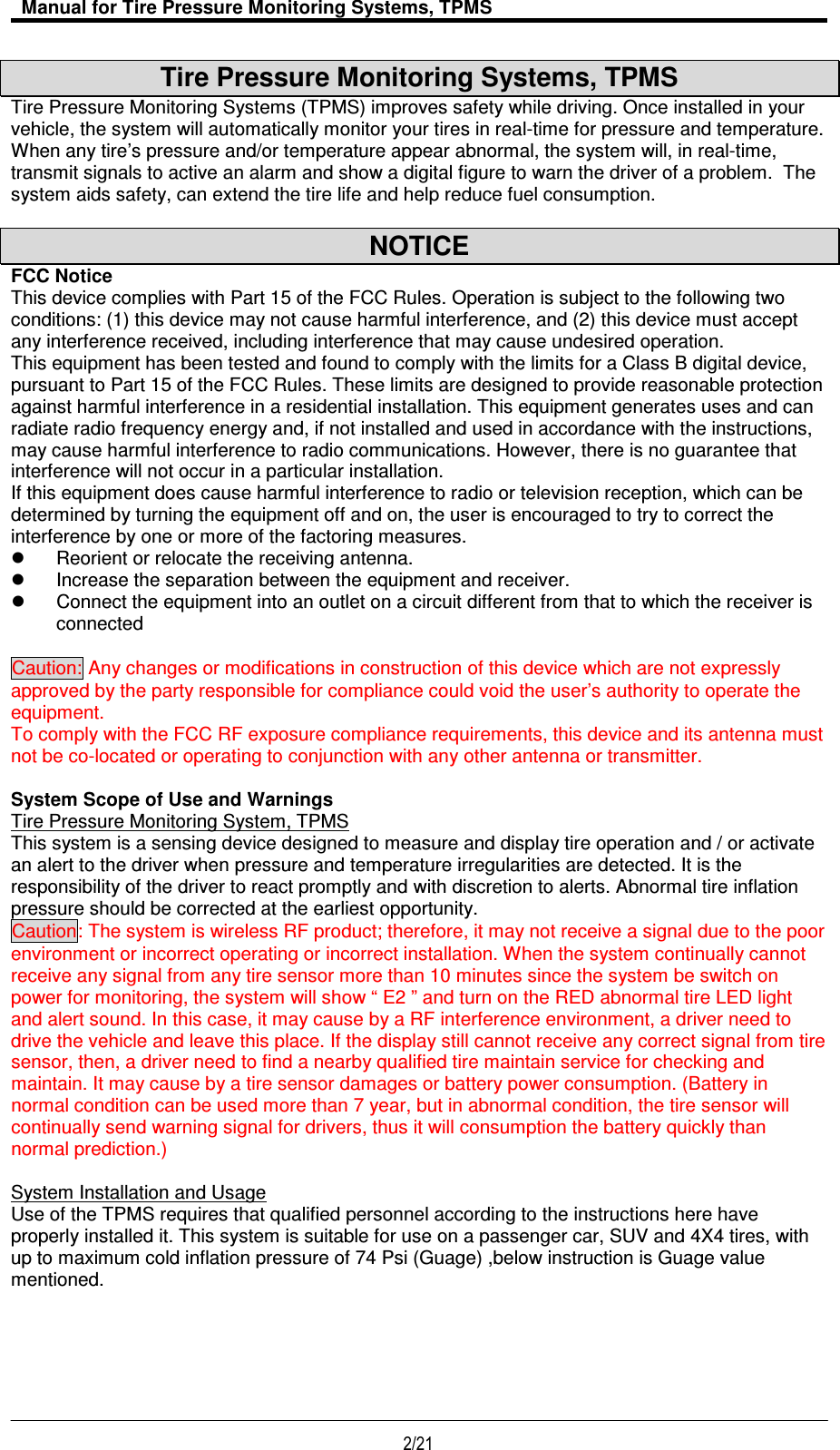   Manual for Tire Pressure Monitoring Systems, TPMS  2/21                                           Tire Pressure Monitoring Systems, TPMS Tire Pressure Monitoring Systems (TPMS) improves safety while driving. Once installed in your vehicle, the system will automatically monitor your tires in real-time for pressure and temperature. When any tire’s pressure and/or temperature appear abnormal, the system will, in real-time, transmit signals to active an alarm and show a digital figure to warn the driver of a problem.  The system aids safety, can extend the tire life and help reduce fuel consumption.  NOTICE FCC Notice This device complies with Part 15 of the FCC Rules. Operation is subject to the following two conditions: (1) this device may not cause harmful interference, and (2) this device must accept any interference received, including interference that may cause undesired operation. This equipment has been tested and found to comply with the limits for a Class B digital device, pursuant to Part 15 of the FCC Rules. These limits are designed to provide reasonable protection against harmful interference in a residential installation. This equipment generates uses and can radiate radio frequency energy and, if not installed and used in accordance with the instructions, may cause harmful interference to radio communications. However, there is no guarantee that interference will not occur in a particular installation. If this equipment does cause harmful interference to radio or television reception, which can be determined by turning the equipment off and on, the user is encouraged to try to correct the interference by one or more of the factoring measures.   Reorient or relocate the receiving antenna.   Increase the separation between the equipment and receiver.   Connect the equipment into an outlet on a circuit different from that to which the receiver is connected  Caution: Any changes or modifications in construction of this device which are not expressly approved by the party responsible for compliance could void the user’s authority to operate the equipment. To comply with the FCC RF exposure compliance requirements, this device and its antenna must not be co-located or operating to conjunction with any other antenna or transmitter.  System Scope of Use and Warnings Tire Pressure Monitoring System, TPMS This system is a sensing device designed to measure and display tire operation and / or activate an alert to the driver when pressure and temperature irregularities are detected. It is the responsibility of the driver to react promptly and with discretion to alerts. Abnormal tire inflation pressure should be corrected at the earliest opportunity.  Caution: The system is wireless RF product; therefore, it may not receive a signal due to the poor environment or incorrect operating or incorrect installation. When the system continually cannot receive any signal from any tire sensor more than 10 minutes since the system be switch on power for monitoring, the system will show “ E2 ” and turn on the RED abnormal tire LED light and alert sound. In this case, it may cause by a RF interference environment, a driver need to drive the vehicle and leave this place. If the display still cannot receive any correct signal from tire sensor, then, a driver need to find a nearby qualified tire maintain service for checking and maintain. It may cause by a tire sensor damages or battery power consumption. (Battery in normal condition can be used more than 7 year, but in abnormal condition, the tire sensor will continually send warning signal for drivers, thus it will consumption the battery quickly than normal prediction.)  System Installation and Usage Use of the TPMS requires that qualified personnel according to the instructions here have properly installed it. This system is suitable for use on a passenger car, SUV and 4X4 tires, with up to maximum cold inflation pressure of 74 Psi (Guage) ,below instruction is Guage value mentioned.      