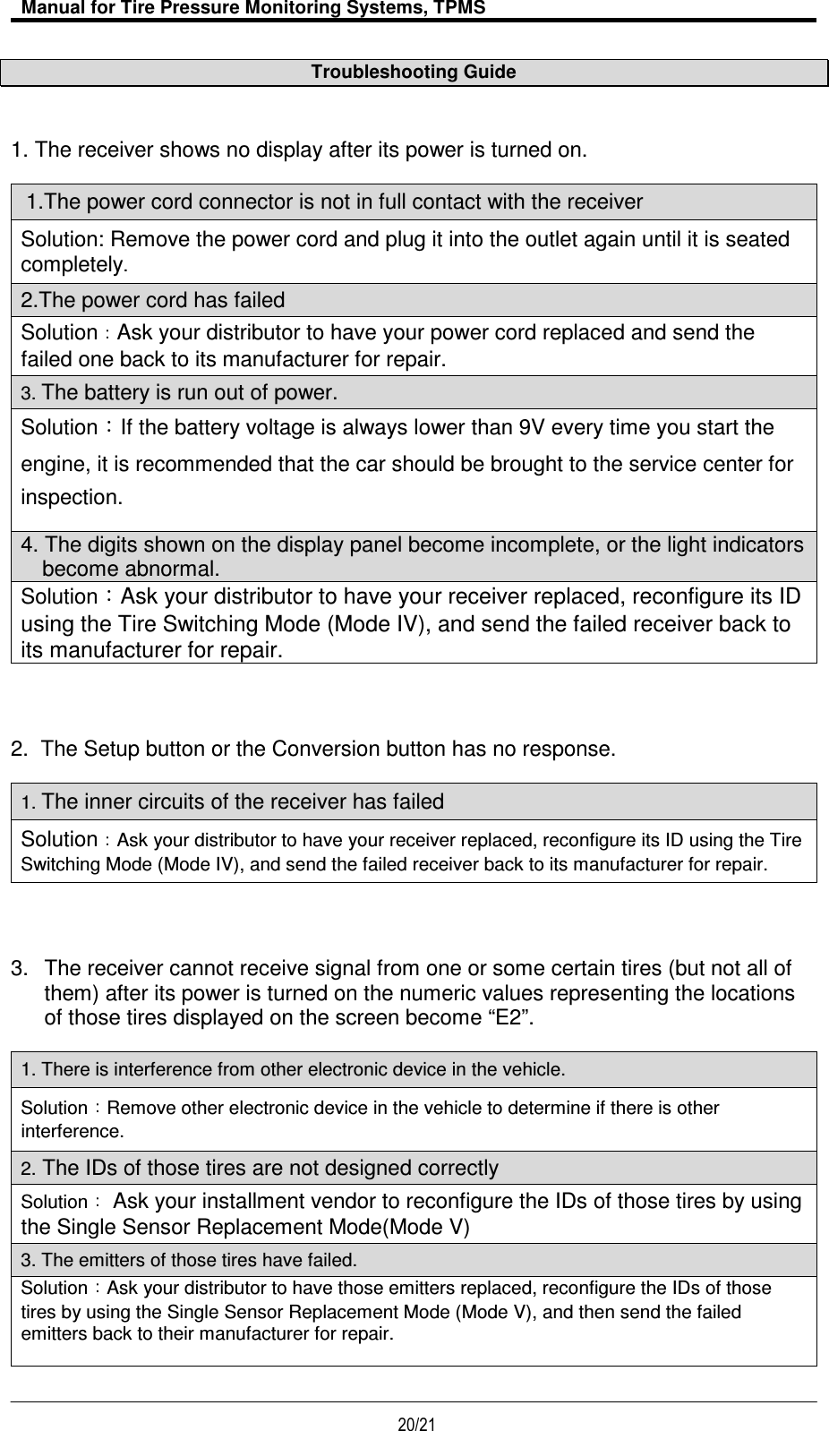   Manual for Tire Pressure Monitoring Systems, TPMS  20/21                                           Troubleshooting Guide 1. The receiver shows no display after its power is turned on.   1.The power cord connector is not in full contact with the receiver Solution: Remove the power cord and plug it into the outlet again until it is seated completely. 2.The power cord has failed Solution Ask your distributor to have your power cord replaced and send the failed one back to its manufacturer for repair. 3. The battery is run out of power. Solution：If the battery voltage is always lower than 9V every time you start the engine, it is recommended that the car should be brought to the service center for inspection.   4. The digits shown on the display panel become incomplete, or the light indicators become abnormal. Solution：Ask your distributor to have your receiver replaced, reconfigure its ID using the Tire Switching Mode (Mode IV), and send the failed receiver back to its manufacturer for repair. 2.  The Setup button or the Conversion button has no response.  1. The inner circuits of the receiver has failed SolutionAsk your distributor to have your receiver replaced, reconfigure its ID using the Tire Switching Mode (Mode IV), and send the failed receiver back to its manufacturer for repair. 3.  The receiver cannot receive signal from one or some certain tires (but not all of them) after its power is turned on the numeric values representing the locations of those tires displayed on the screen become “E2”.  1. There is interference from other electronic device in the vehicle. Solution Remove other electronic device in the vehicle to determine if there is other interference.   2. The IDs of those tires are not designed correctly Solution Ask your installment vendor to reconfigure the IDs of those tires by using the Single Sensor Replacement Mode(Mode V) 3. The emitters of those tires have failed. Solution Ask your distributor to have those emitters replaced, reconfigure the IDs of those tires by using the Single Sensor Replacement Mode (Mode V), and then send the failed emitters back to their manufacturer for repair.   