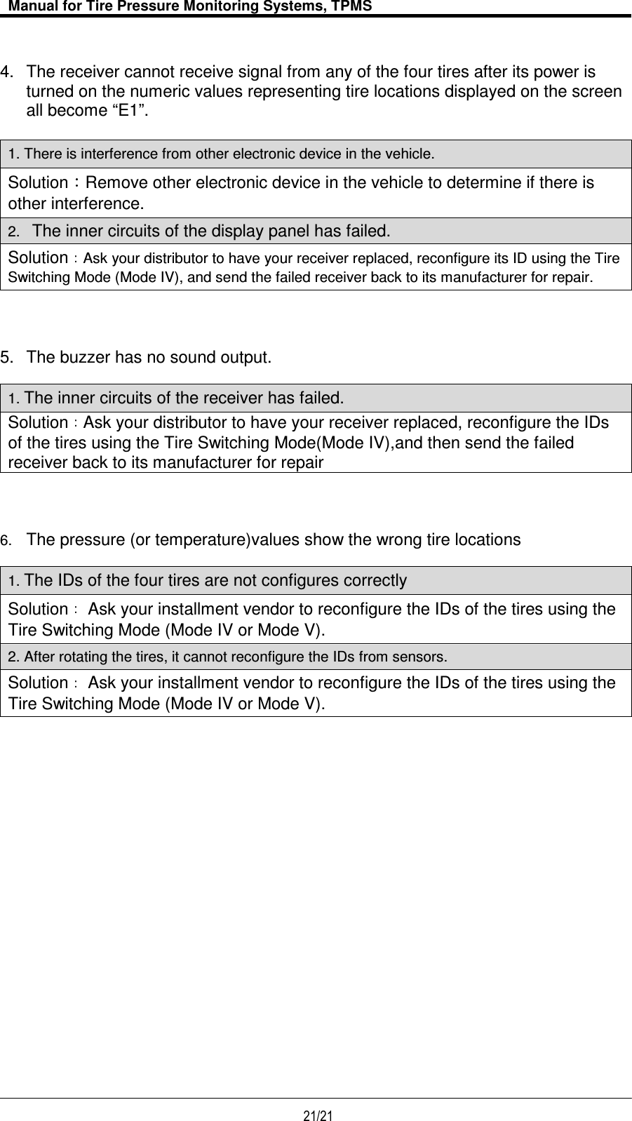  Manual for Tire Pressure Monitoring Systems, TPMS  21/21                                            4.  The receiver cannot receive signal from any of the four tires after its power is turned on the numeric values representing tire locations displayed on the screen all become “E1”.  1. There is interference from other electronic device in the vehicle. Solution Remove other electronic device in the vehicle to determine if there is other interference. 2.   The inner circuits of the display panel has failed.   SolutionAsk your distributor to have your receiver replaced, reconfigure its ID using the Tire Switching Mode (Mode IV), and send the failed receiver back to its manufacturer for repair. 5.  The buzzer has no sound output.  1. The inner circuits of the receiver has failed. Solution Ask your distributor to have your receiver replaced, reconfigure the IDs of the tires using the Tire Switching Mode(Mode IV),and then send the failed receiver back to its manufacturer for repair 6. The pressure (or temperature)values show the wrong tire locations  1. The IDs of the four tires are not configures correctly Solution  Ask your installment vendor to reconfigure the IDs of the tires using the Tire Switching Mode (Mode IV or Mode V). 2. After rotating the tires, it cannot reconfigure the IDs from sensors.     Solution  Ask your installment vendor to reconfigure the IDs of the tires using the Tire Switching Mode (Mode IV or Mode V).    