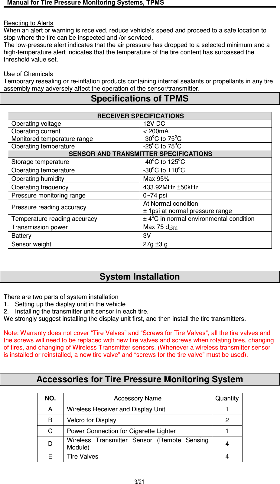   Manual for Tire Pressure Monitoring Systems, TPMS  3/21                                           Reacting to Alerts When an alert or warning is received, reduce vehicle’s speed and proceed to a safe location to stop where the tire can be inspected and /or serviced. The low-pressure alert indicates that the air pressure has dropped to a selected minimum and a high-temperature alert indicates that the temperature of the tire content has surpassed the threshold value set.  Use of Chemicals Temporary resealing or re-inflation products containing internal sealants or propellants in any tire assembly may adversely affect the operation of the sensor/transmitter. Specifications of TPMS   RECEIVER SPECIFICATIONS Operating voltage  12V DC Operating current  &lt; 200mA Monitored temperature range  -30oC to 75oC Operating temperature  -25oC to 75oC  SENSOR AND TRANSMITTER SPECIFICATIONS Storage temperature  -40oC to 125oC Operating temperature  -30oC to 110oC Operating humidity  Max 95% Operating frequency  433.92MHz ±50kHz Pressure monitoring range  0~74 psi  Pressure reading accuracy  At Normal condition  ± 1psi at normal pressure range Temperature reading accuracy  ± 4oC in normal environmental condition Transmission power  Max 75 d  Battery  3V Sensor weight  27g ±3 g    System Installation  There are two parts of system installation 1.  Setting up the display unit in the vehicle 2.  Installing the transmitter unit sensor in each tire. We strongly suggest installing the display unit first, and then install the tire transmitters.  Note: Warranty does not cover “Tire Valves” and “Screws for Tire Valves”, all the tire valves and the screws will need to be replaced with new tire valves and screws when rotating tires, changing of tires, and changing of Wireless Transmitter sensors. (Whenever a wireless transmitter sensor is installed or reinstalled, a new tire valve” and “screws for the tire valve” must be used).   Accessories for Tire Pressure Monitoring System  NO.  Accessory Name Quantity A  Wireless Receiver and Display Unit  1 B  Velcro for Display  2 C  Power Connection for Cigarette Lighter  1 D  Wireless  Transmitter  Sensor  (Remote  Sensing Module)  4 E  Tire Valves  4 