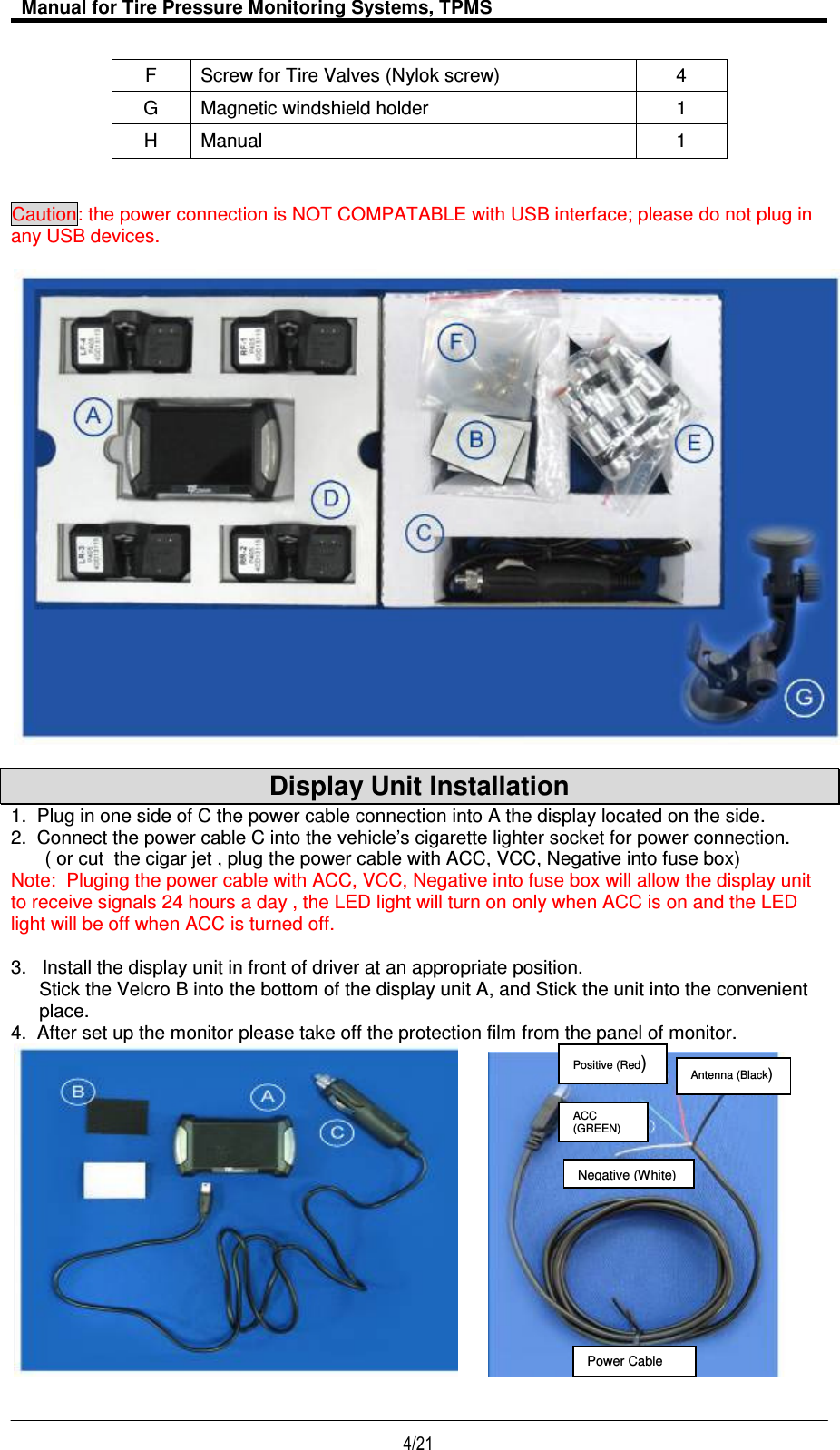   Manual for Tire Pressure Monitoring Systems, TPMS  4/21                                           F  Screw for Tire Valves (Nylok screw)  4 G  Magnetic windshield holder  1 H  Manual  1   Caution: the power connection is NOT COMPATABLE with USB interface; please do not plug in any USB devices.     Display Unit Installation 1.  Plug in one side of C the power cable connection into A the display located on the side. 2.  Connect the power cable C into the vehicle’s cigarette lighter socket for power connection. ( or cut  the cigar jet , plug the power cable with ACC, VCC, Negative into fuse box) Note:  Pluging the power cable with ACC, VCC, Negative into fuse box will allow the display unit to receive signals 24 hours a day , the LED light will turn on only when ACC is on and the LED light will be off when ACC is turned off.  3.   Install the display unit in front of driver at an appropriate position. Stick the Velcro B into the bottom of the display unit A, and Stick the unit into the convenient place. 4.  After set up the monitor please take off the protection film from the panel of monitor.        Antenna (Black) Positive (Red) ACC (GREEN) Power Cable Negative (White) 