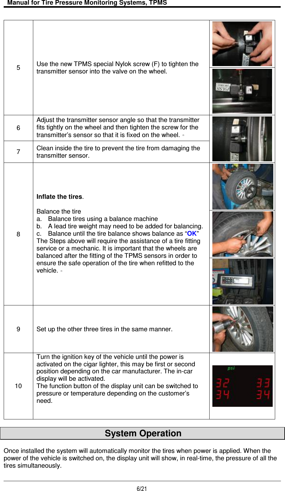   Manual for Tire Pressure Monitoring Systems, TPMS  6/21                                           5  Use the new TPMS special Nylok screw (F) to tighten the transmitter sensor into the valve on the wheel.   6 Adjust the transmitter sensor angle so that the transmitter fits tightly on the wheel and then tighten the screw for the transmitter’s sensor so that it is fixed on the wheel.   7  Clean inside the tire to prevent the tire from damaging the transmitter sensor. 8 Inflate the tires.  Balance the tire a.  Balance tires using a balance machine b.  A lead tire weight may need to be added for balancing. c.  Balance until the tire balance shows balance as “OK” The Steps above will require the assistance of a tire fitting service or a mechanic. It is important that the wheels are balanced after the fitting of the TPMS sensors in order to ensure the safe operation of the tire when refitted to the vehicle.     9  Set up the other three tires in the same manner.  10 Turn the ignition key of the vehicle until the power is activated on the cigar lighter, this may be first or second position depending on the car manufacturer. The in-car display will be activated.   The function button of the display unit can be switched to pressure or temperature depending on the customer’s need.            System Operation    Once installed the system will automatically monitor the tires when power is applied. When the power of the vehicle is switched on, the display unit will show, in real-time, the pressure of all the tires simultaneously.   