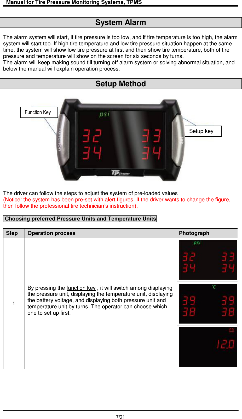   Manual for Tire Pressure Monitoring Systems, TPMS  7/21                                           System Alarm  The alarm system will start, if tire pressure is too low, and if tire temperature is too high, the alarm system will start too. If high tire temperature and low tire pressure situation happen at the same time, the system will show low tire pressure at first and then show tire temperature, both of tire pressure and temperature will show on the screen for six seconds by turns. The alarm will keep making sound till turning off alarm system or solving abnormal situation, and below the manual will explain operation process.  Setup Method                     The driver can follow the steps to adjust the system of pre-loaded values  (Notice: the system has been pre-set with alert figures. If the driver wants to change the figure, then follow the professional tire technician’s instruction).   Choosing preferred Pressure Units and Temperature Units  Step Operation process Photograph 1 By pressing the function key , it will switch among displaying the pressure unit, displaying the temperature unit, displaying the battery voltage, and displaying both pressure unit and temperature unit by turns. The operator can choose which one to set up first.     Setup key Function Key 