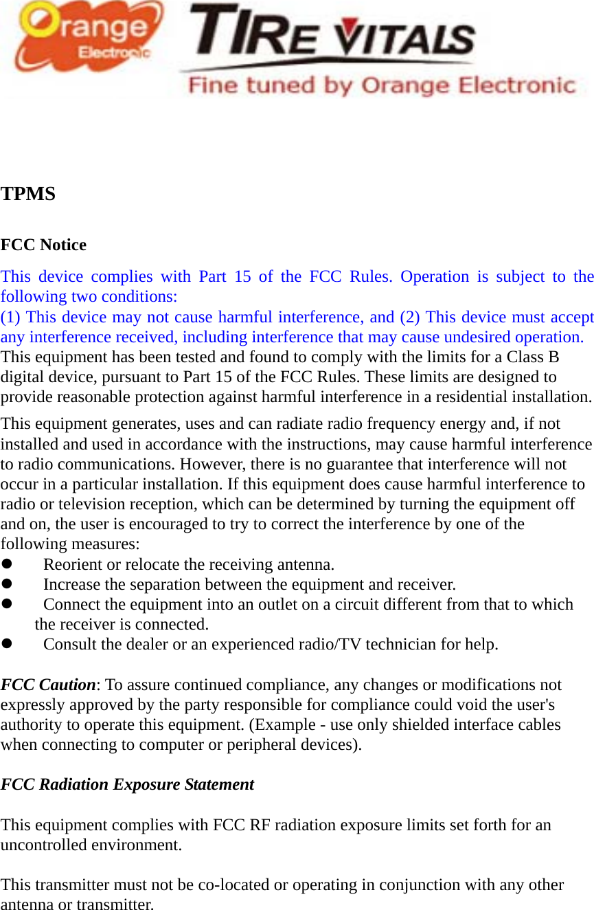   TPMS   FCC Notice This device complies with Part 15 of the FCC Rules. Operation is subject to the following two conditions: (1) This device may not cause harmful interference, and (2) This device must accept any interference received, including interference that may cause undesired operation. This equipment has been tested and found to comply with the limits for a Class B digital device, pursuant to Part 15 of the FCC Rules. These limits are designed to provide reasonable protection against harmful interference in a residential installation. This equipment generates, uses and can radiate radio frequency energy and, if not installed and used in accordance with the instructions, may cause harmful interference to radio communications. However, there is no guarantee that interference will not occur in a particular installation. If this equipment does cause harmful interference to radio or television reception, which can be determined by turning the equipment off and on, the user is encouraged to try to correct the interference by one of the following measures:    Reorient or relocate the receiving antenna.    Increase the separation between the equipment and receiver.    Connect the equipment into an outlet on a circuit different from that to which the receiver is connected.    Consult the dealer or an experienced radio/TV technician for help.  FCC Caution: To assure continued compliance, any changes or modifications not expressly approved by the party responsible for compliance could void the user&apos;s authority to operate this equipment. (Example - use only shielded interface cables when connecting to computer or peripheral devices).  FCC Radiation Exposure Statement  This equipment complies with FCC RF radiation exposure limits set forth for an uncontrolled environment.    This transmitter must not be co-located or operating in conjunction with any other antenna or transmitter. 