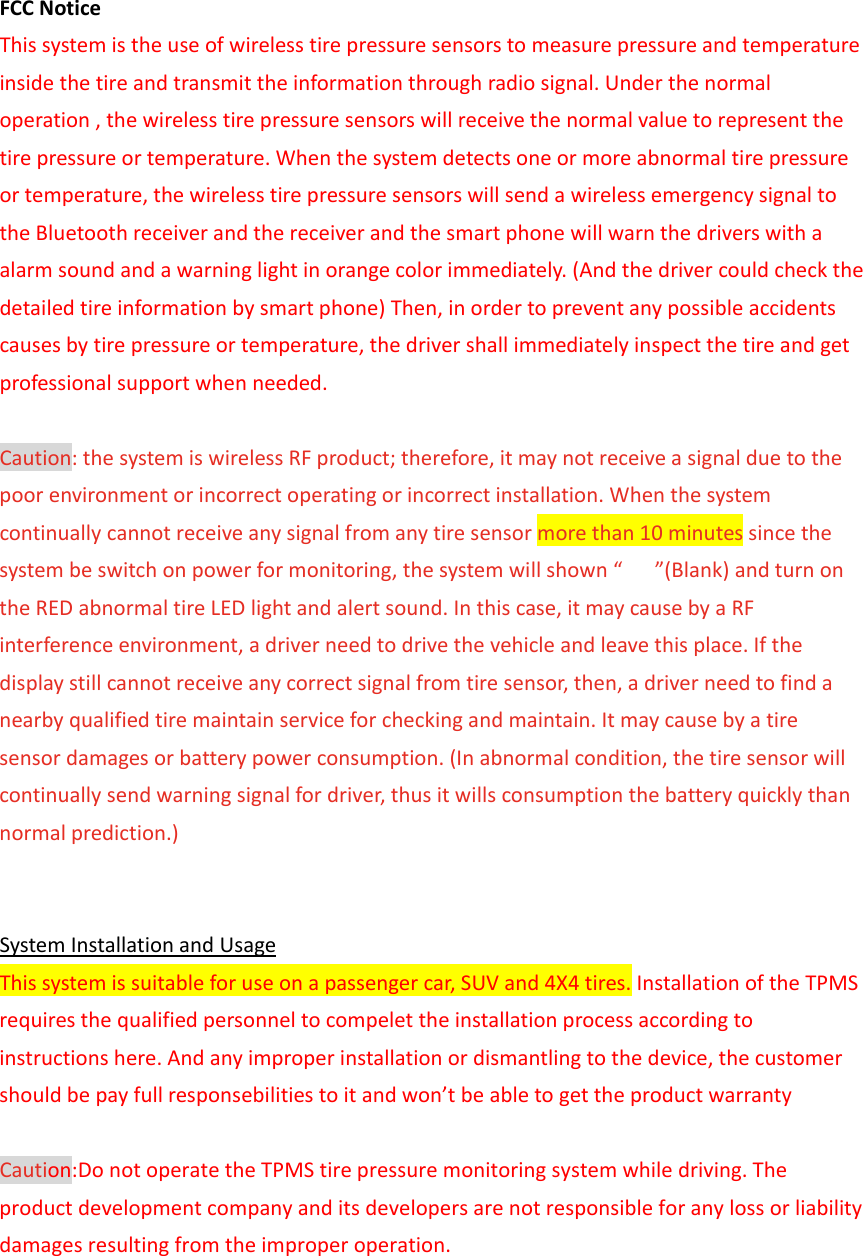  FCCNoticeThissystemistheuseofwirelesstirepressuresensorstomeasurepressureandtemperatureinsidethetireandtransmittheinformationthroughradiosignal.Underthenormaloperation,thewirelesstirepressuresensorswillreceivethenormalvaluetorepresentthetirepressureortemperature.Whenthesystemdetectsoneormoreabnormaltirepressureortemperature,thewirelesstirepressuresensorswillsendawirelessemergencysignaltotheBluetoothreceiverandthereceiverandthesmartphonewillwarnthedriverswithaalarmsoundandawarninglightinorangecolorimmediately.(Andthedrivercouldcheckthedetailedtireinformationbysmartphone)Then,inordertopreventanypossibleaccidentscausesbytirepressureortemperature,thedrivershallimmediatelyinspectthetireandgetprofessionalsupportwhenneeded. Caution:thesystemiswirelessRFproduct;therefore,itmaynotreceiveasignalduetothepoorenvironmentorincorrectoperatingorincorrectinstallation.Whenthesystemcontinuallycannotreceiveanysignalfromanytiresensormorethan10minutessincethesystembeswitchonpowerformonitoring,thesystemwillshown“ ”(Blank)andturnontheREDabnormaltireLEDlightandalertsound.Inthiscase,itmaycausebyaRFinterferenceenvironment,adriverneedtodrivethevehicleandleavethisplace.Ifthedisplaystillcannotreceiveanycorrectsignalfromtiresensor,then,adriverneedtofindanearbyqualifiedtiremaintainserviceforcheckingandmaintain.Itmaycausebyatiresensordamagesorbatterypowerconsumption.(Inabnormalcondition,thetiresensorwillcontinuallysendwarningsignalfordriver,thusitwillsconsumptionthebatteryquicklythannormalprediction.)  SystemInstallationandUsageThissystemissuitableforuseonapassengercar,SUVand4X4tires.InstallationoftheTPMSrequiresthequalifiedpersonneltocompelettheinstallationprocessaccordingtoinstructionshere.Andanyimproperinstallationordismantlingtothedevice,thecustomershouldbepayfullresponsebilitiestoitandwon’tbeabletogettheproductwarranty Caution:DonotoperatetheTPMStirepressuremonitoringsystemwhiledriving.Theproductdevelopmentcompanyanditsdevelopersarenotresponsibleforanylossorliabilitydamagesresultingfromtheimproperoperation. 
