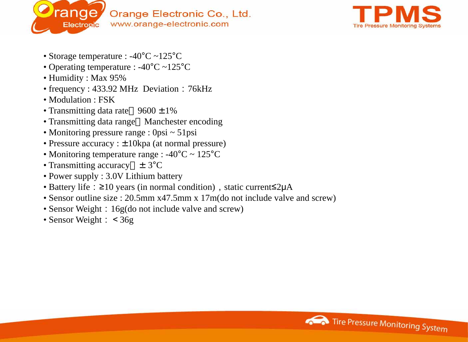 • Storage temperature : -40°C ~125°C• Operating temperature : -40°C ~125°C•Humidity : Max 95%•Humidity : Max 95%• frequency : 433.92 MHz  Deviation：76kHz• Modulation : FSK• Transmitting data rate：9600 ±1%•Transmitting data range：Manchester encoding•Transmitting data range：Manchester encoding• Monitoring pressure range : 0psi ~ 51psi• Pressure accuracy : ±10kpa (at normal pressure)• Monitoring temperature range : -40°C ~ 125°C•Transmitting accuracy：±3°CTransmitting accuracy：±3C• Power supply : 3.0V Lithium battery• Battery life：≥10 years (in normal condition)，static current≤2μA• Sensor outline size : 20.5mm x47.5mm x 17m(do not include valve and screw)•Sensor Weight：16g(do not include valve and screw)Sensor Weight：16g(do not include valve and screw)• Sensor Weight：＜36g