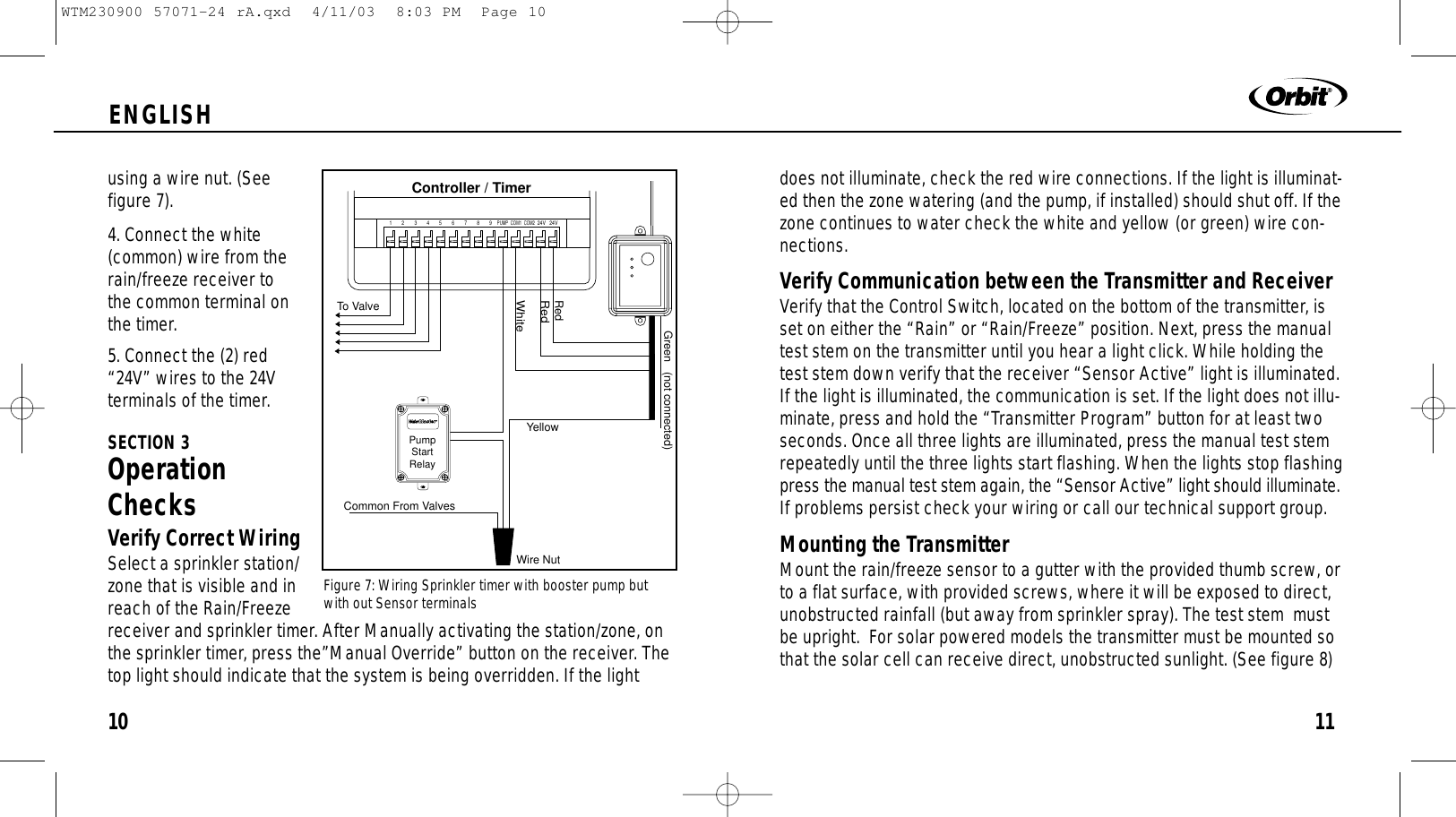 11ENGLISH10using a wire nut. (See figure 7).4. Connect the white(common) wire from therain/freeze receiver to the common terminal onthe timer.5. Connect the (2) red“24V” wires to the 24Vterminals of the timer.SECTION 3OperationChecksVerify Correct WiringSelect a sprinkler station/zone that is visible and inreach of the Rain/Freezereceiver and sprinkler timer. After Manually activating the station/zone, onthe sprinkler timer, press the”Manual Override” button on the receiver. Thetop light should indicate that the system is being overridden. If the light24V 24VCOM1 COM212345 6789PUMPController / TimerTo ValveRedRedGreen   (not connected)WhiteCommon From ValvesWire NutYellowPump Start Relaydoes not illuminate, check the red wire connections. If the light is illuminat-ed then the zone watering (and the pump, if installed) should shut off. If thezone continues to water check the white and yellow (or green) wire con-nections.Verify Communication between the Transmitter and ReceiverVerify that the Control Switch, located on the bottom of the transmitter, isset on either the “Rain” or “Rain/Freeze” position. Next, press the manualtest stem on the transmitter until you hear a light click. While holding thetest stem down verify that the receiver “Sensor Active” light is illuminated.If the light is illuminated, the communication is set. If the light does not illu-minate, press and hold the “Transmitter Program” button for at least twoseconds. Once all three lights are illuminated, press the manual test stemrepeatedly until the three lights start flashing. When the lights stop flashingpress the manual test stem again, the “Sensor Active” light should illuminate.If problems persist check your wiring or call our technical support group.Mounting the TransmitterMount the rain/freeze sensor to a gutter with the provided thumb screw, orto a flat surface, with provided screws, where it will be exposed to direct,unobstructed rainfall (but away from sprinkler spray). The test stem  mustbe upright.  For solar powered models the transmitter must be mounted sothat the solar cell can receive direct, unobstructed sunlight. (See figure 8)Figure 7: Wiring Sprinkler timer with booster pump butwith out Sensor terminalsWTM230900 57071-24 rA.qxd  4/11/03  8:03 PM  Page 10