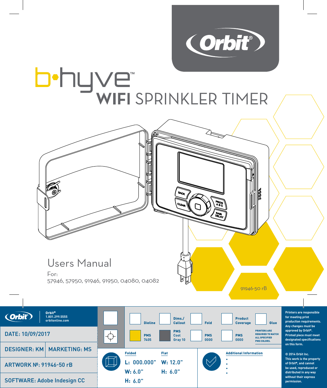 WIFI SPRINKLER TIMERUsers ManualFor: 57946, 57950, 91946, 91950, 04080, 0408291946-50 rBPrinters are responsible for meeting print production requirements. Any changes must be approved by Orbit®. Printed piece must meet designated specifications on this form.© 2014 Orbit Inc.  This work is the property of Orbit®, and cannot be used, reproduced or distributed in any way without their express permission.DielinePMS7405FoldPMS0000Product CoveragePMS0000Dims./ CalloutPMSCool Gray 10∙∙∙∙ Orbit®1.801.299.5555orbitonline.com GlueFolded Flat Additional InformationPRINTERS ARE REQUIRED TO MATCH ALL SPECIFIED  PMS COLORS.DATE: 10/09/2017DESIGNER: KM MARKETING: MSSOFTWARE: Adobe Indesign CCARTWORK №: 91946-50 rB L:W:H:000.000&quot; W:H:6.0&quot;6.0&quot;12.0&quot;6.0&quot;