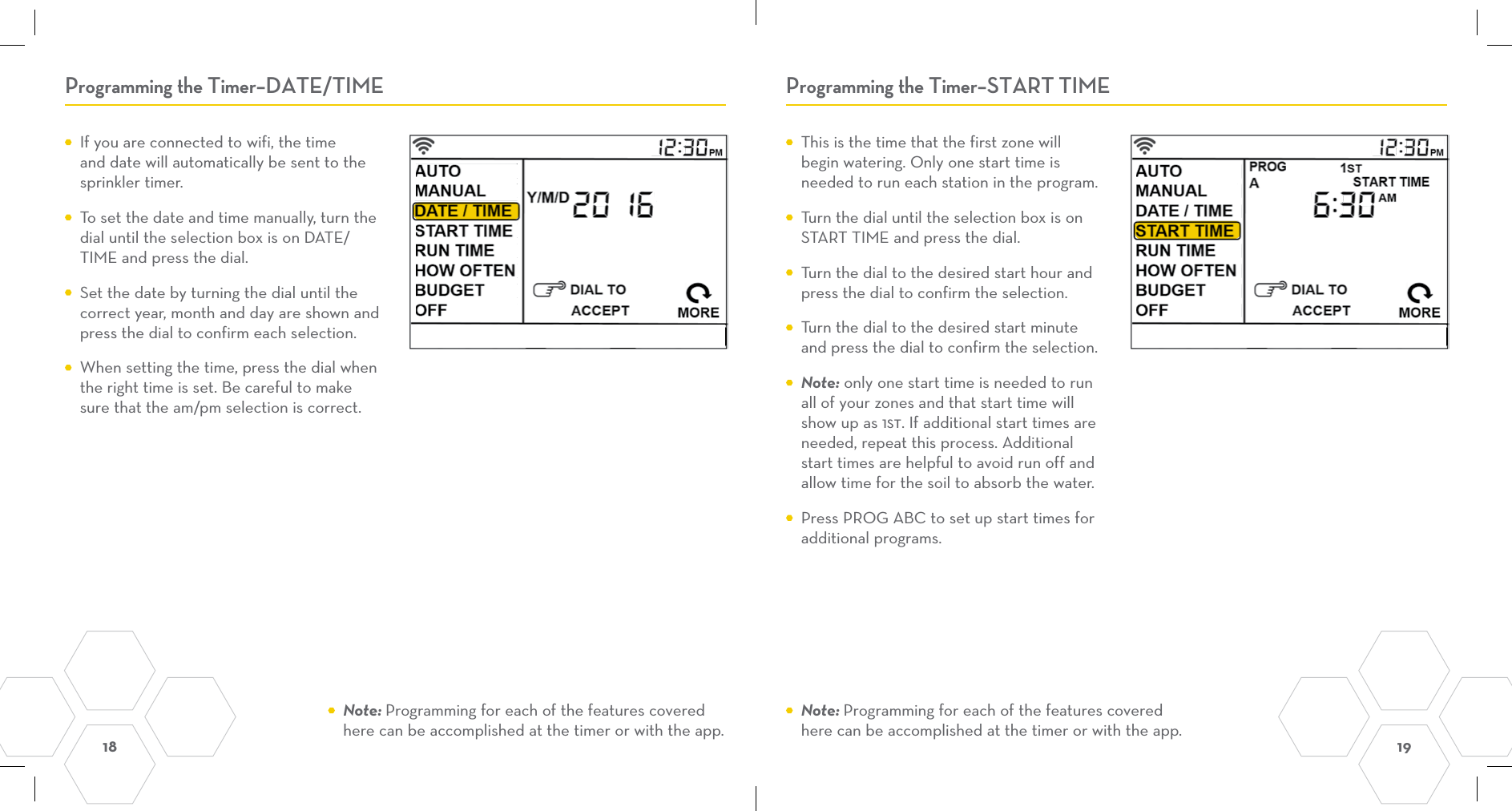 18  19 Programming the Timer–DATE/TIME Programming the Timer–START TIME  This is the time that the first zone will begin watering. Only one start time is needed to run each station in the program.    Turn the dial until the selection box is on START TIME and press the dial.  Turn the dial to the desired start hour and press the dial to confirm the selection.  Turn the dial to the desired start minute and press the dial to confirm the selection. Note: only one start time is needed to run all of your zones and that start time will show up as 1st. If additional start times are needed, repeat this process. Additional start times are helpful to avoid run off and allow time for the soil to absorb the water.   Press PROG ABC to set up start times for additional programs.  If you are connected to wifi, the time and date will automatically be sent to the sprinkler timer.  To set the date and time manually, turn the dial until the selection box is on DATE/TIME and press the dial.  Set the date by turning the dial until the correct year, month and day are shown and press the dial to confirm each selection.  When setting the time, press the dial when the right time is set. Be careful to make sure that the am/pm selection is correct. Note: Programming for each of the features covered here can be accomplished at the timer or with the app. Note: Programming for each of the features covered here can be accomplished at the timer or with the app.