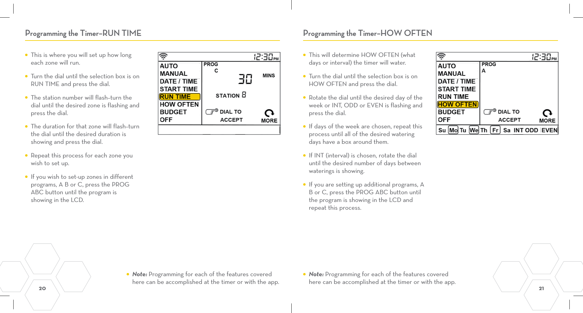 20  21 Programming the Timer–RUN TIME Programming the Timer–HOW OFTEN  This will determine HOW OFTEN (what days or interval) the timer will water.    Turn the dial until the selection box is on HOW OFTEN and press the dial.  Rotate the dial until the desired day of the week or INT, ODD or EVEN is flashing and press the dial.  If days of the week are chosen, repeat this process until all of the desired watering days have a box around them.  If INT (interval) is chosen, rotate the dial until the desired number of days between waterings is showing.   If you are setting up additional programs, A B or C, press the PROG ABC button until the program is showing in the LCD and repeat this process.  This is where you will set up how long each zone will run.  Turn the dial until the selection box is on RUN TIME and press the dial.  The station number will flash–turn the dial until the desired zone is flashing and press the dial.   The duration for that zone will flash–turn the dial until the desired duration is showing and press the dial.  Repeat this process for each zone you wish to set up.  If you wish to set-up zones in different programs, A B or C, press the PROG ABC button until the program is showing in the LCD. Note: Programming for each of the features covered here can be accomplished at the timer or with the app. Note: Programming for each of the features covered here can be accomplished at the timer or with the app.